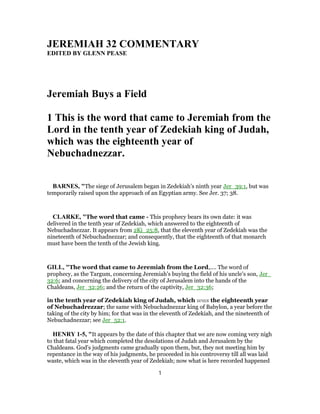 JEREMIAH 32 COMMENTARY
EDITED BY GLENN PEASE
Jeremiah Buys a Field
1 This is the word that came to Jeremiah from the
Lord in the tenth year of Zedekiah king of Judah,
which was the eighteenth year of
Nebuchadnezzar.
BARNES, "The siege of Jerusalem began in Zedekiah’s ninth year Jer_39:1, but was
temporarily raised upon the approach of an Egyptian army. See Jer. 37; 38.
CLARKE, "The word that came - This prophecy bears its own date: it was
delivered in the tenth year of Zedekiah, which answered to the eighteenth of
Nebuchadnezzar. It appears from 2Ki_25:8, that the eleventh year of Zedekiah was the
nineteenth of Nebuchadnezzar; and consequently, that the eighteenth of that monarch
must have been the tenth of the Jewish king.
GILL, "The word that came to Jeremiah from the Lord,.... The word of
prophecy, as the Targum, concerning Jeremiah's buying the field of his uncle's son, Jer_
32:6; and concerning the delivery of the city of Jerusalem into the hands of the
Chaldeans, Jer_32:26; and the return of the captivity, Jer_32:36;
in the tenth year of Zedekiah king of Judah, which was the eighteenth year
of Nebuchadrezzar; the same with Nebuchadnezzar king of Babylon, a year before the
taking of the city by him; for that was in the eleventh of Zedekiah, and the nineteenth of
Nebuchadnezzar; see Jer_52:1.
HENRY 1-5, "It appears by the date of this chapter that we are now coming very nigh
to that fatal year which completed the desolations of Judah and Jerusalem by the
Chaldeans. God's judgments came gradually upon them, but, they not meeting him by
repentance in the way of his judgments, he proceeded in his controversy till all was laid
waste, which was in the eleventh year of Zedekiah; now what is here recorded happened
1
 