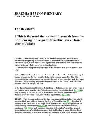 JEREMIAH 35 COMMENTARY
EDITED BY GLENN PEASE
The Rekabites
1 This is the word that came to Jeremiah from the
Lord during the reign of Jehoiakim son of Josiah
king of Judah:
CLARKE, “The word which came - in the days of Jehoiakim - What strange
confusion in the placing of these chapters! Who could have expected to hear of
Jehoiakim again, whom we have long ago buried; and we have now arrived in the
history at the very last year of the last Jewish king.
This discourse was probably delivered in the fourth or fifth year of Jehoiakim’s
reign.
GILL, “The word which came unto Jeremiah from the Lord,.... Not as following the
former prophecies; for they must be delivered seventeen years after this. The
prophecies of Jeremiah are not put together in their proper time in which they were
delivered. The preceding prophecies were delivered in the "tenth" and "eleventh"
years of Zedekiah's reign: but this
in the days of Jehoiakim the son of Josiah king of Judah; in what part of his reign is
not certain; but it must be after Nebuchadnezzar had invaded the land, Jer_35:11;
very probably in the fourth year of Jehoiakim, after he had been the king of
Babylon's servant three years, and rebelled against him, 2Ki_24:1;
HENRY, “This chapter is of an earlier date than many of those before; for what is
contained in it was said and done in the days of Jehoiakim (Jer_35:1); but then it
must be in the latter part of his reign, for it was after the king of Babylon with his
army came up into the land (Jer_35:11), which seems to refer to the invasion
mentioned 2Ki_24:2, which was upon occasion of Jehoiakim's rebelling against
Nebuchadnezzar. After the judgments of God had broken in upon this rebellious
people he continued to deal with them by his prophets to turn them from sin, that
1
 