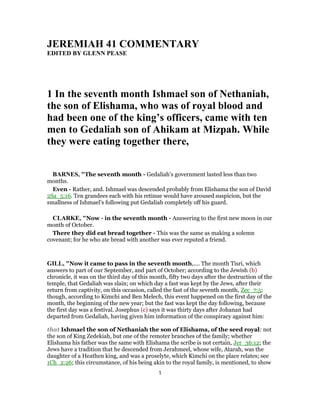 JEREMIAH 41 COMMENTARY
EDITED BY GLENN PEASE
1 In the seventh month Ishmael son of Nethaniah,
the son of Elishama, who was of royal blood and
had been one of the king’s officers, came with ten
men to Gedaliah son of Ahikam at Mizpah. While
they were eating together there,
BARNES, "The seventh month - Gedaliah’s government lasted less than two
months.
Even - Rather, and. Ishmael was descended probably from Elishama the son of David
2Sa_5:16. Ten grandees each with his retinue would have aroused suspicion, but the
smallness of Ishmael’s following put Gedaliah completely off his guard.
CLARKE, "Now - in the seventh month - Answering to the first new moon in our
month of October.
There they did eat bread together - This was the same as making a solemn
covenant; for he who ate bread with another was ever reputed a friend.
GILL, "Now it came to pass in the seventh month,.... The month Tisri, which
answers to part of our September, and part of October; according to the Jewish (b)
chronicle, it was on the third day of this month, fifty two days after the destruction of the
temple, that Gedaliah was slain; on which day a fast was kept by the Jews, after their
return from captivity, on this occasion, called the fast of the seventh month, Zec_7:5;
though, according to Kimchi and Ben Melech, this event happened on the first day of the
month, the beginning of the new year; but the fast was kept the day following, because
the first day was a festival. Josephus (c) says it was thirty days after Johanan had
departed from Gedaliah, having given him information of the conspiracy against him:
that Ishmael the son of Nethaniah the son of Elishama, of the seed royal: not
the son of King Zedekiah, but one of the remoter branches of the family; whether
Elishama his father was the same with Elishama the scribe is not certain, Jer_36:12; the
Jews have a tradition that he descended from Jerahmeel, whose wife, Atarah, was the
daughter of a Heathen king, and was a proselyte, which Kimchi on the place relates; see
1Ch_2:26; this circumstance, of his being akin to the royal family, is mentioned, to show
1
 