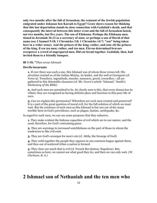 only two months after the fall of Jerusalem, the remnant of the Jewish population
emigrated under Johanan ben Kareah to Egypt? Gratz shows reason for thinking
that this last deportation stands in close connection with Gedaliah's death, and that
consequently the interval between this latter event and the fall of Jerusalem lasted,
not two months, but five years. The son of Elishama. Perhaps the Elishama men.
tioned in Jeremiah 36:12 as a secretary of state; or perhaps a son of David of that
name (see 2 Samuel 5:18; 1 Chronicles 3:8; 1 Chronicles 14:7; "son" being taken
here in a wider sense). And the princes of the king; rather, and (one of) the princes
of the king. Even ten men; rather, and ten men. Elevon determined bravoes
overpower a crowd of unprepared men. Did eat bread together. Gedaliah, then, had
invited them to a friendly banquet.
BI 1-10, "Then arose Ishmael.
Devils incarnate
1. If ever there was such a one, this Ishmael was of whom these verses tell. His
atrocities remind us of the Indian Mutiny, its leader, and the well at Cawnpore (cf.
Verse 9). Treachery, ingratitude, murder, massacre, greed, cowardice,—all are
gathered in this detestable character (cf. Mr. Grove’s article “Ishmael,” Smith’s
Dictionary of the Bible)
2. And such men are permitted to be. So clearly seen is this, that every drama has its
villain; they are recognised as having definite place and function in this poor life of
ours.
3. Can we explain this permission? Wherefore are such men created and preserved?
It is s part of the great question of moral evil, for the full solution of which we must
wait. But the existence of such men as this Ishmael is but one out of the many
terrible facts in God’s providence, such as plague, famine, earthquake, &c.
In regard to such men, we can see some purposes that they subserve.
1. They make evident the hideous capacities of evil which are in our nature, and the
need, therefore, for God’s restraining grace.
2. They are warnings to increased watchfulness on the part of those in whom the
tendencies to like evil exist.
3. They are God’s scourges for men’s sin (cf. Attila, the Scourge of God).
4. They weld together the people they oppress in one common league against them,
and thus out of scattered tribes a nation is formed.
5. They clear out much that is evil (cf. French Revolution; Napoleon). But,
sometimes as here, we cannot see what good they do; and then we can only wait. (W.
Clarkson, B. A.)
2 Ishmael son of Nethaniah and the ten men who
10
 
