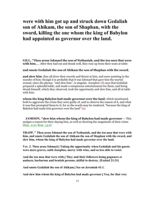 were with him got up and struck down Gedaliah
son of Ahikam, the son of Shaphan, with the
sword, killing the one whom the king of Babylon
had appointed as governor over the land.
GILL, "Then arose Ishmael the son of Nethaniah, and the ten men that were
with him,.... After they had eat and drank well, they rose up from their seats at table:
and smote Gedaliah the son of Ahikam the son of Shaphan with the sword,
and slew him; they all drew their swords and thrust at him, and were assisting in the
murder of him; though it is probable that it was Ishmael that gave him the mortal
wound, since the phrase, "and slew him", is singular. Josephus (d) says that Gedaliah
prepared a splendid table, and made a sumptuous entertainment for them, and being
drunk himself, which they observed, took the opportunity and slew him, and all at table
with him:
whom the king Babylon had made governor over the land; which mentioned;
both to aggravate the crime they were guilty of, and to observe the reason of it, and what
it was that prompted them to it; for so the words may be rendered, "because the king of
Babylon had made him governor over the land" (e).
JAMISON, "slew him whom the king of Babylon had made governor — This
assigns a reason for their slaying him, as well as showing the magnitude of their crime
(Dan_2:21; Rom_13:1).
TRAPP, " Then arose Ishmael the son of Nethaniah, and the ten men that were with
him, and smote Gedaliah the son of Ahikam the son of Shaphan with the sword, and
slew him, whom the king of Babylon had made governor over the land.
Ver. 2. Then arose Ishmael.] Taking the opportunity when Gedaliah and his guests
were mero graves, saith Josephus, merry with wine, and so less able to resist.
And the ten men that were with.] They and their followers being pugnaces et
audaces, barbarous and brutish persons, skilful to destroy. [Ezekiel 21:31]
And smote Gedaliah the son of Ahikam.] See on Jeremiah 41:1.
And slew him whom the king of Babylon had made governor.] Yea, for that very
11
 