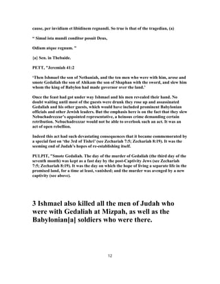 cause, per invidiam et libidinem regnandi. So true is that of the tragedian, (a)
“ Simul ista mundi conditor posuit Deus,
Odium atque regnum. ”
{a} Sen. in Thebaide.
PETT, "Jeremiah 41:2
‘Then Ishmael the son of Nethaniah, and the ten men who were with him, arose and
smote Gedaliah the son of Ahikam the son of Shaphan with the sword, and slew him
whom the king of Babylon had made governor over the land.’
Once the feast had got under way Ishmael and his men revealed their hand. No
doubt waiting until most of the guests were drunk they rose up and assassinated
Gedaliah and his other guests, which would have included prominent Babylonian
officials and other Jewish leaders. But the emphasis here is on the fact that they slew
Nebuchadrezzar’s appointed representative, a heinous crime demanding certain
retribution. Nebuchadrezzar would not be able to overlook such an act. It was an
act of open rebellion.
Indeed this act had such devastating consequences that it became commemorated by
a special fast on ‘the 3rd of Tishri’ (see Zechariah 7:5; Zechariah 8:19). It was the
seeming end of Judah’s hopes of re-establishing itself.
PULPIT, "Smote Gedaliah. The day of the murder of Gedaliah (the third day of the
seventh month) was kept as a fast day by the post-Captivity Jews (see Zechariah
7:5; Zechariah 8:19). It was the day on which the hope of living a separate life in the
promised land, for a time at least, vanished; and the murder was avenged by a new
captivity (see above).
3 Ishmael also killed all the men of Judah who
were with Gedaliah at Mizpah, as well as the
Babylonian[a] soldiers who were there.
12
 