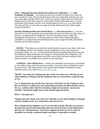 GILL, "Ishmael also slew all the Jews that were with him, even with
Gedaliah, at Mizpah,.... Not only those that were at table, but that were in the city
also. Josephus (f) says, that having slain those that were at the feast with him, he went
out in the night, and slew all the Jews in the city, and the soldiers that were left by the
Babylonians in it; but this cannot be understood of all the individuals there, or of the
main body of the people, for they were carried captive by him, Jer_41:9; but of those
that opposed him, or were able to avenge the death of their governor, and he might
suspect would do it:
and the Chaldeans that were found there, and the men of war; or, "even the
men of war" (g); this describes more particularly who they were that were slain, those of
the Jews, and especially the Chaldeans, who were in military service; either the
bodyguards of the governor, or the city guards, or both, whom Ishmael thought it
advisable to cut off, lest they should fall upon him, and revenge the death of Gedaliah,
and prevent his further designs.
HENRY, "They likewise put all to the sword that they found in arms there, both Jews
and Chaldeans, all that were employed under Gedaliah or were in any capacity to
revenge his death, Jer_41:3. As if enough of the blood of Israelites had not been shed by
the Chaldeans, their own princes here mingle it with the blood of the Chaldeans. The
vine-dressers and the husbandmen were busy in the fields, and knew nothing of this
bloody massacre; so artfully was it carried on and concealed.
JAMISON, "slew all the Jews — namely, the attendants and ministers of Gedaliah;
or, the military alone, about his person; translate, “even (not ‘and,’ as English Version)
the men of war.” The main portion of the people with Gedaliah, including Jeremiah,
Ishmael carried away captive (Jer_41:10, Jer_41:16).
TRAPP, "Jeremiah 41:3 Ishmael also slew all the Jews that were with him, [even]
with Gedaliah, at Mizpah, and the Chaldeans that were found there, [and] the men
of war.
Ver. 3. Ishmael also slew all the Jews that were with him.] Not the Chaideans only.
His sword knew no difference; but, being fleshed in blood, he killed all that came in
his way. And the rather that his wickedness might not be noticed - mortui non
mordent - but that he might carry on his bloody design the better.
PETT, "Jeremiah 41:3
‘Ishmael also slew all the Jews who were with him, to wit, with Gedaliah, at Mizpah,
and the Chaldeans who were found there, the men of war.’
How widespread the slaughter was we are not told in detail. The aim was clearly to
decimate the loyal Jewish leadership and to get rid of all traces of the Babylonians
left there by Nebuchadrezzar. The former suggests that the act was in order to
destabilise an already weakened Judah, and make it vulnerable to outside
13
 