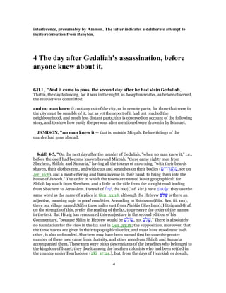 interference, presumably by Ammon. The latter indicates a deliberate attempt to
incite retribution from Babylon.
4 The day after Gedaliah’s assassination, before
anyone knew about it,
GILL, "And it came to pass, the second day after he had slain Gedaliah,....
That is, the day following, for it was in the night, as Josephus relates, as before observed,
the murder was committed:
and no man knew it; not any out of the city, or in remote parts; for those that were in
the city must be sensible of it; but as yet the report of it had not reached the
neighbourhood, and much less distant parts; this is observed on account of the following
story, and to show how easily the persons after mentioned were drawn in by Ishmael.
JAMISON, "no man knew it — that is, outside Mizpah. Before tidings of the
murder had gone abroad.
K&D 4-5, "On the next day after the murder of Gedaliah, "when no man knew it," i.e.,
before the deed had become known beyond Mizpah, "there came eighty men from
Shechem, Shiloh, and Samaria," having all the tokens of mourning, "with their beards
shaven, their clothes rent, and with cuts and scratches on their bodies (‫ים‬ ִ‫ד‬ ְ‫גּד‬ ְֹ‫ת‬ ִ‫,מ‬ see on
Jer_16:6), and a meat-offering and frankincense in their hand, to bring them into the
house of Jahveh." The order in which the towns are named is not geographical; for
Shiloh lay south from Shechem, and a little to the side from the straight road leading
from Shechem to Jerusalem. Instead of ‫ל‬ ִ‫,שׁ‬ the lxx (Cod. Vat.) have Σαλήμ; they use the
same word as the name of a place in Gen_33:18, although the Hebrew ‫ם‬ ֵ‫ל‬ָ‫שׁ‬ is there an
adjective, meaning safe, in good condition. According to Robinson (Bibl. Res. iii. 102),
there is a village named Sâlim three miles east from Nablûs (Shechem); Hitzig and Graf,
on the strength of this, prefer the reading of the lxx, to preserve the order of the names
in the text. But Hitzig has renounced this conjecture in the second edition of his
Commentary, "because Sâlim in Hebrew would be ‫ם‬ ֵ‫ל‬ ‫,שׁ‬ not ‫ם‬ ֵ‫ל‬ָ‫".שׁ‬ There is absolutely
no foundation for the view in the lxx and in Gen_33:18; the supposition, moreover, that
the three towns are given in their topographical order, and must have stood near each
other, is also unfounded. Shechem may have been named first because the greater
number of these men came from that city, and other men from Shiloh and Samaria
accompanied them. These men were pious descendants of the Israelites who belonged to
the kingdom of Israel; they dwelt among the heathen colonists who had been settled in
the country under Esarhaddon (2Ki_17:24.), but, from the days of Hezekiah or Josiah,
14
 
