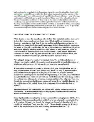 had continued to serve Jahveh in Jerusalem, where they used to attend the feasts (2Ch_
34:9, cf. Jer_30:11). Nay, even after the destruction of Jerusalem, at the seasons of the
sacred feasts, they were still content to bring at least unbloody offerings - meat-offerings
and incense - on the still sacred spot where these things used to be offered to Jahveh;
but just because this could now be done only on the ruins of what had once been the
sanctuary, they appeared there with all the signs of deep sorrow for the destruction of
this holy place and the cessation of sacrificial worship. In illustration of this, Grotius has
adduced a passage from Papinian's instit. de rerum divis. § sacrae: "Locus in quo aedes
sacrae sunt aedificatae, etiam diruto aedificio, sacer adhuc manet."
COFFMAN, "THE MURDER OF THE PILGRIMS
"And it came to pass the second day after he had slain Gedaliah, and no man knew
it, that there came men from Shechem, from Shiloh, and from Samaria, even
fourscore men, having their beards shaven and their clothes rent, and having cut
themselves, with meal-offerings and frankincense in their hand, to bring them unto
the house of Jehovah. And Ishmael the son of Nethaniah went forth from Mizpah to
meet them, weeping all along as he went: and it came to pass, as he met them, he
said unto them, Come to Gedaliah the son of Ahikam. And it was so, when they
came into the midst of the city, that Ishmael the son of Nethaniah slew them, and
cast them into the midst of the pit, and the men that were with him."
"Weeping all along as he went ..." (Jeremiah 41:6). The perfidious behavior of
Ishmael was totally wicked. His weeping was hypocrisy; his pretended intention of
helping the pilgrims was a lie; his murderous treachery was unlimited.
Scholars have attempted to guess why Ishmael destroyed those pilgrims, but the
only suggestion that makes a little sense is that Baalis the king of Ammonites had
instructed Ishmael, his partner in the plot, to terrorize the people with such
atrocities in order to prevent any order from prevailing in the land. Also, it has been
thought that Ishmael wanted to prevent any word of the murder from being carried
far and near into all countries by such a company as that of the pilgrims. Then too,
there is the supposition that Ishmael was merely a murderer who killed people for
the gratification of his sadistic blood-lust. In any case, it was indeed a deed of
infamy!
The shaven heads, the rent clothes, the cuts on their bodies, and the offerings in
their hands, "Symbolized the distress of the pilgrims over the desertion and the
destruction of the house of God."[2]
Some significant facts are implied by this account of the slain pilgrims. (1) The Jews
still honored the commandment to worship God at one altar only, namely, the One
in Jerusalem. (2) Also, even though the temple was destroyed, the ruins of it were
considered sacred and "holy unto the Lord." "By the Jewish people, the Western
wall of the temple in Jerusalem until this day is considered sacred."[3]
15
 
