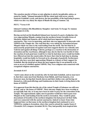 The senseless murder of those seventy pilgrims is utterly inexplicable, unless, as
stated by Smith, "Ishmael intended to fill the whole land with terror, utterly
frustrate Gedaliah's work, and destroy the last possibility of the land being in peace,
which was also very likely the object of Baalis the king of Ammon."[4]
PETT, "Verses 4-10
Ishmael Continues His Bloodthirsty Slaughter And Seeks To Escape To Ammon
(Jeremiah 41:4-10).
Having carried out his bloodbath Ishmael now learned of a party of pilgrims who
were approaching Mizpah, coming from the northern former Israelite towns of
Shechem, Shiloh and Samaria, all of which had been important religious
sanctuaries. They were in mourning, and their aim was apparently to intercede with
YHWH at the Temple site. The road that they were taking for Jerusalem led past
Mizpah which was close to the road leading from the north. The fact that he so
unnecessarily perpetrated evil against such men suggests that he was violently anti-
Yahwist and against all things Yahwist, perhaps as a reaction to the destruction of
Jerusalem and the royal house, although it may also be that he was fearful of what
the reaction of such good men would be to what he had done (news would inevitably
have filtered out into the countryside). He knew that what he had done in abusing
hospitality would inevitably be frowned on by all people of goodwill. Furthermore
he may also have seen their approaching Mizpah as evidence of their support for
Gedaliah. But the detail given about the men suggests that it was primarily to be
seen as an act of rebellion against YHWH. They were religious men connected with
recognised religious sanctuaries.
Jeremiah 41:4-5
‘And it came about on the second day after he had slain Gedaliah, and no man knew
it, that there came men from Shechem, from Shiloh, and from Samaria, even
fourscore men, having their beards shaven and their clothes rent, and having cut
themselves, with meal-offerings and frankincense in their hand, to bring them to the
house of YHWH.’
It is apparent from this that the site of the ruined Temple of Solomon was still seen
as holy, and as ‘the house of YHWH’. Their aim may simply have been worship at
an especially holy site, or it may have been in order to pray for the restoration of the
Temple. The approximately eighty men in question would have had to pass near
Mizpah on the road leading from the north to Jerusalem. They would be pious
descendants of Israelites in the northern kingdom who had preserved their faith,
and were connected with the ancient sanctuaries. Indeed we know from what
happened later on that many in the northern kingdom had continued to serve
YHWH by coming to Jerusalem, where they used to attend the regular feasts (2
Chronicles 34:9; compare Jeremiah 30:11). They had possibly been inspired into
16
 