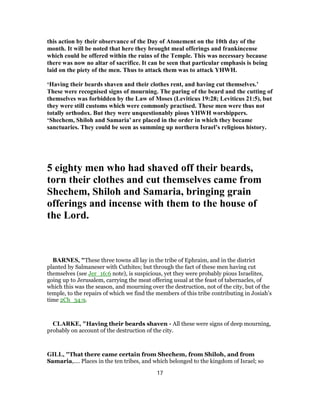 this action by their observance of the Day of Atonement on the 10th day of the
month. It will be noted that here they brought meal offerings and frankincense
which could be offered within the ruins of the Temple. This was necessary because
there was now no altar of sacrifice. It can be seen that particular emphasis is being
laid on the piety of the men. Thus to attack them was to attack YHWH.
‘Having their beards shaven and their clothes rent, and having cut themselves.’
These were recognised signs of mourning. The paring of the beard and the cutting of
themselves was forbidden by the Law of Moses (Leviticus 19:28; Leviticus 21:5), but
they were still customs which were commonly practised. These men were thus not
totally orthodox. But they were unquestionably pious YHWH worshippers.
‘Shechem, Shiloh and Samaria’ are placed in the order in which they became
sanctuaries. They could be seen as summing up northern Israel’s religious history.
5 eighty men who had shaved off their beards,
torn their clothes and cut themselves came from
Shechem, Shiloh and Samaria, bringing grain
offerings and incense with them to the house of
the Lord.
BARNES, "These three towns all lay in the tribe of Ephraim, and in the district
planted by Salmaneser with Cuthites; but through the fact of these men having cut
themselves (see Jer_16:6 note), is suspicious, yet they were probably pious Israelites,
going up to Jerusalem, carrying the meat offering usual at the feast of tabernacles, of
which this was the season, and mourning over the destruction, not of the city, but of the
temple, to the repairs of which we find the members of this tribe contributing in Josiah’s
time 2Ch_34:9.
CLARKE, "Having their beards shaven - All these were signs of deep mourning,
probably on account of the destruction of the city.
GILL, "That there came certain from Shechem, from Shiloh, and from
Samaria,.... Places in the ten tribes, and which belonged to the kingdom of Israel; so
17
 