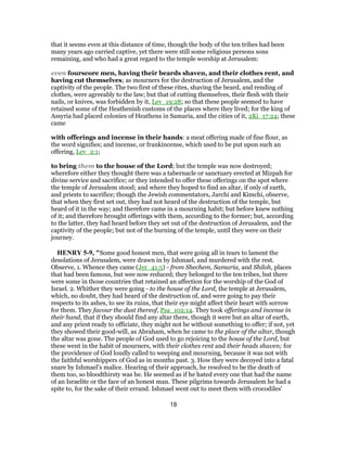 that it seems even at this distance of time, though the body of the ten tribes had been
many years ago carried captive, yet there were still some religious persons sons
remaining, and who had a great regard to the temple worship at Jerusalem:
even fourscore men, having their beards shaven, and their clothes rent, and
having cut themselves; as mourners for the destruction of Jerusalem, and the
captivity of the people. The two first of these rites, shaving the beard, and rending of
clothes, were agreeably to the law; but that of cutting themselves, their flesh with their
nails, or knives, was forbidden by it, Lev_19:28; so that these people seemed to have
retained some of the Heathenish customs of the places where they lived; for the king of
Assyria had placed colonies of Heathens in Samaria, and the cities of it, 2Ki_17:24; these
came
with offerings and incense in their hands: a meat offering made of fine flour, as
the word signifies; and incense, or frankincense, which used to be put upon such an
offering, Lev_2:1;
to bring them to the house of the Lord; but the temple was now destroyed;
wherefore either they thought there was a tabernacle or sanctuary erected at Mizpah for
divine service and sacrifice; or they intended to offer these offerings on the spot where
the temple of Jerusalem stood; and where they hoped to find an altar, if only of earth,
and priests to sacrifice; though the Jewish commentators, Jarchi and Kimchi, observe,
that when they first set out, they had not heard of the destruction of the temple, but
heard of it in the way; and therefore came in a mourning habit; but before knew nothing
of it; and therefore brought offerings with them, according to the former; but, according
to the latter, they had heard before they set out of the destruction of Jerusalem, and the
captivity of the people; but not of the burning of the temple, until they were on their
journey.
HENRY 5-9, "Some good honest men, that were going all in tears to lament the
desolations of Jerusalem, were drawn in by Ishmael, and murdered with the rest.
Observe, 1. Whence they came (Jer_41:5) - from Shechem, Samaria, and Shiloh, places
that had been famous, but wee now reduced; they belonged to the ten tribes, but there
were some in those countries that retained an affection for the worship of the God of
Israel. 2. Whither they were going - to the house of the Lord, the temple at Jerusalem,
which, no doubt, they had heard of the destruction of, and were going to pay their
respects to its ashes, to see its ruins, that their eye might affect their heart with sorrow
for them. They favour the dust thereof, Psa_102:14. They took offerings and incense in
their hand, that if they should find any altar there, though it were but an altar of earth,
and any priest ready to officiate, they might not be without something to offer; if not, yet
they showed their good-will, as Abraham, when he came to the place of the altar, though
the altar was gone. The people of God used to go rejoicing to the house of the Lord, but
these went in the habit of mourners, with their clothes rent and their heads shaven; for
the providence of God loudly called to weeping and mourning, because it was not with
the faithful worshippers of God as in months past. 3. How they were decoyed into a fatal
snare by Ishmael's malice. Hearing of their approach, he resolved to be the death of
them too, so bloodthirsty was he. He seemed as if he hated every one that had the name
of an Israelite or the face of an honest man. These pilgrims towards Jerusalem he had a
spite to, for the sake of their errand. Ishmael went out to meet them with crocodiles'
18
 