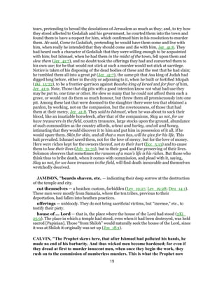 tears, pretending to bewail the desolations of Jerusalem as much as they; and, to try how
they stood affected to Gedaliah and his government, he courted them into the town and
found them to have a respect for him, which confirmed him in his resolution to murder
them. He said, Come to Gedaliah, pretending he would have them come and live with
him, when really he intended that they should come and die with him, Jer_41:6. They
had heard such a character of Gedaliah that they were willing enough to be acquainted
with him; but Ishmael, when he had them in the midst of the town, fell upon them and
slew them (Jer_41:7), and no doubt took the offerings they had and converted them to
his own use; for he that would not stick at such a murder would not stick at sacrilege.
Notice is taken of his disposing of the dead bodies of these and the rest that he had slain;
he tumbled them all into a great pit (Jer_41:7), the same pit that Asa king of Judah had
digged long before, either in the city or adjoining to it, when he built or fortified Mizpah
(1Ki_15:22), to be a frontier-garrison against Baasha king of Israel and for fear of him,
Jer_41:9. Note, Those that dig pits with a good intention know not what bad use they
may be put to, one time or other. He slew so many that he could not afford them each a
grave, or would not do them so much honour, but threw them all promiscuously into one
pit. Among these last that were doomed to the slaughter there were ten that obtained a
pardon, by working, not on the compassion, but the covetousness, of those that had
them at their mercy, Jer_41:8. They said to Ishmael, when he was about to suck their
blood, like an insatiable horseleech, after that of the companions, Slay us not, for we
have treasurers in the field, country treasures, large stocks upon the ground, abundance
of such commodities as the country affords, wheat and barley, and oil and honey,
intimating that they would discover it to him and put him in possession of it all, if he
would spare them. Skin for skin, and all that a man has, will he give for his life. This
bait prevailed. Ishmael saved them, not for the love of mercy, but for the love of money.
Here were riches kept for the owners thereof, not to their hurt (Ecc_5:13) and to cause
them to lose their lives (Job_31:39), but to their good and the preserving of their lives.
Solomon observes that sometimes the ransom of a man's life is his riches. But those who
think thus to bribe death, when it comes with commission, and plead with it, saying,
Slay us not, for we have treasures in the field, will find death inexorable and themselves
wretchedly deceived.
JAMISON, "beards shaven, etc. — indicating their deep sorrow at the destruction
of the temple and city.
cut themselves — a heathen custom, forbidden (Lev_19:27, Lev_19:28; Deu_14:1).
These men were mostly from Samaria, where the ten tribes, previous to their
deportation, had fallen into heathen practices.
offerings — unbloody. They do not bring sacrificial victims, but “incense,” etc., to
testify their piety.
house of ... Lord — that is, the place where the house of the Lord had stood (2Ki_
25:9). The place in which a temple had stood, even when it had been destroyed, was held
sacred [Papinian]. Those “from Shiloh” would naturally seek the house of the Lord, since
it was at Shiloh it originally was set up (Jos_18:1).
CALVIN, "The Prophet skews here, that after Ishmael had polluted his hands, he
made no end of his barbarity. And thus wicked men become hardened; for even if
they dread at first to murder innocent men, when once they begin the work, they
rush on to the commission of numberless murders. This is what the Prophet now
19
 