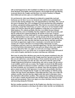 tells us had happened; for after Gedaliah was killed, he says, that eighty men came
from Shechem, from Shiloh, and from Samaria, who brought incense and offering,
to present them in the Temple, and that these were led by treachery to Mizpah,
there killed and cast into a pit, as we shall hereafter see.
It is not known by what cause Ishmael was induced to commit this cruel and
barbarous act, for there was no war declared, nor could he have pretended any
excuse for thus slaying unhappy men, who apprehended no such thing. They were of
the seed of Abraham, they were worshippers of God, and then they had committed
no offense, and plotted nothing against him. Why then he was seized with such rage
is uncertain, except that wicked men, as we have said, never set any bounds to their
crimes; for God gives theta the spirit of giddiness, so that they are carried away by
blind madness. It is, indeed, probable, that they were killed, because Ishmael
thought that they carne to Gedaliah, that they might live under his protection, and
that he could not have gained anything by the murder of one man, except he
obtained authority over the whole land. It was then suspicion alone, and that indeed
slight, which led him to such a cruelty. And the atrocity of the deed was enhanced
by what the Prophet says, that they came to offer to God incense and offering, ‫מנחה‬ ,
meneche: and he says also, that they had their beards shaven, and their garments
torn Such an appearance ought to have roused pity even in the most inveterate
enemies; for we know, that there is an innate feeling which leads us to pity
wretchedness and tears, and every mournful appearance. The fury then of Ishmael,
even if he had before determined to do some grievous thing to these men, ought to
have been allayed by their very sight, so as not to be even angry with them.
According then to every view of the case, we see that he must have been divested of
every sense of equity, and that he was more cruel than any wild beast.
But it may be asked, How did these men come for the purpose mentioned, since the
report respecting the destruction of the Temple must have spread everywhere? for
they are not said to have come from Persia, or from countries beyond the sea; but
that they came from places not afar off. They who answer that the report of the
Temple being destroyed had not reached them, only seek to escape, but the answer
is not credible, and it is only an evasion. The Temple was burnt in the fifth month;
could that calamity be unknown in Judea? And then we know that Shiloh was not
far from Jerusalem, nor was Samaria very distant. Since then the distance of these
places cannot account for their ignorance, it seems not to me probable, that these
came, because they thought that the Temple was still standing, nor did they bring
victims, but only incense and oblation. I then think that they came, not to offer the
ordinary sacrifice, but only that they might testify their piety in that place where
they had before offered their sacrifices. This conjecture has nothing inconsistent in
it; nor is there a doubt, but that before they left their homes, they had put on their
mean and torn garments. These were signs, as we have elsewhere seen, of sorrow
and mourning among the Orientals.
But here another question is raised, for the Prophet says, that they were torn or cut;
and this has been deemed as referring to the skin or body: but this was forbidden by
20
 