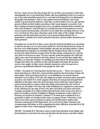 the Law. Some answer that they forgot the Law in their extreme grief, so that they
undesignedly tore or lacerated their bodies. But the prohibition of the Law seems to
me to have had something special in it, even that God designed by it to distinguish
his people from heathens. And we may gather from sacred history, that some
artifice was practiced by idolaters, when they cut their bodies; for it is said, that the
priests of Baal cut their bodies according to their usual manner or practice. God
then, wishing to keep his people from every corruption, forbade them to imitate the
rites of the heathens. And then there is no doubt but that God designed to correct
excess in grief and mourning. I therefore do not think that anything contrary to the
Law was done by these men, when they came to the ruins of the Temple with torn
garments and lacerated skin, for there was in them nothing affected, for so
lamentable a calamity drew forth such grief, that they spared neither themselves nor
their garments.
Jeremiah says, in the first of these verses, that the death of Gedaliah was concealed,
so that no one knew it; yet such a deed could have been hardly buried; for many of
the Jews were killed together with Gedaliah, and also the guarding soldiers, whom
Nebuchadnezzar had given to Gedaliah. But the Prophet means that it was hid,
because the report had not yet gone forth. He then speaks comparatively, when he
says that it was known to none. We have already stated the purpose for which the
eighty men came from Samaria and other places; it was not that they might offer
sacrifices, as when the Temple was standing, but only lament the destruction of the
Temple and of the city; and that as they had brought from home the greatest
sorrow, they might, on their return, humble themselves, after having seen so
grievous a punishment inflicted on the people for their sins.
COKE, "Jeremiah 41:5. Having their beards shaven, &c.— These were tokens of
great mourning, by which they expressed their grief for the destruction of their city
and temple: such expressions of sorrow were forbidden to be used at funeral
obsequies (see Leviticus 19:27-28.), but might be lawfully used upon other mournful
occasions. See Isaiah 15:2. Some suppose, that these devout persons brought their
oblations to the place where the altar formerly stood, which they looked upon as
consecrated ground; a custom which they think countenanced by the words of
Baruch, ch. Jeremiah 1:10 where the exiles of Babylon are supposed to send money
to buy offerings for the altar of the Lord, after Jerusalem was taken and burnt.
Compare Jeremiah 41:2. Others understand the house of the Lord, of an altar or
place of worship erected by Gedaliah at Mizpah, in imitation of that which was
formerly set up there by Samuel, 1 Samuel 7:7-9 which place continued to be a
proseucha or place of worship in after-times, as appears from 1 Maccabees 3:46.
There were many such sanctuaries or places of worship both in Judaea and
elsewhere among the Jewish dispersions. See Lowth and Calmet. Ishmael went
weeping along with them, as if he sympathised in their affliction, Jeremiah 41:6. He
appears to have been a thorough-paced hypocrite.
TRAPP, "Jeremiah 41:5 That there came certain from Shechem, from Shiloh, and
from Samaria, [even] fourscore men, having their beards shaven, and their clothes
21
 
