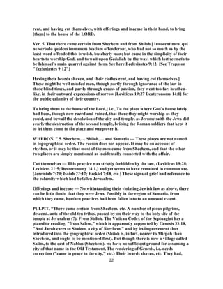 rent, and having cut themselves, with offerings and incense in their hand, to bring
[them] to the house of the LORD.
Ver. 5. That there came certain from Shechem and from Shiloh.] Innocent men, qui
ne verbulo quidem immanem bestiam offenderant, who had not so much as by the
least word offended this brutish, butcherly man; but came in the simplicity of their
hearts to worship God, and to wait upon Gedaliah by the way, which last seemeth to
be Ishmael’s main quarrel against them. See here Ecclesiastes 9:12. {See Trapp on
"Ecclesiastes 9:12"}
Having their beards shaven, and their clothes rent, and having cut themselves.]
These might be well minded men, though partly through ignorance of the law in
those blind times, and partly through excess of passion, they went too far, heathen-
like, in their outward expressions of sorrow [Leviticus 19:27 Deuteronomy 14:1] for
the public calamity of their country.
To bring them to the house of the Lord,] i.e., To the place where God’s house lately
had been, though now razed and ruined, that there they might worship as they
could, and bewail the desolation of the city and temple, as Jerome saith the Jews did
yearly the destruction of the second temple, bribing the Roman soldiers that kept it
to let them come to the place and weep over it.
WHEDON, " 5. Shechem,… Shiloh,… and Samaria — These places are not named
in topographical order. The reason does not appear. It may be on account of
rhythm, or it may be that most of the men came from Shechem, and that the other
two places are simply mentioned as incidentally connected with the affair.
Cut themselves — This practice was strictly forbidden by the law, (Leviticus 19:28;
Leviticus 21:5; Deuteronomy 14:1,) and yet seems to have remained in common use.
(Jeremiah 7:29; Isaiah 22:12; Ezekiel 7:18, etc.) These signs of grief had reference to
the calamity which had befallen Jerusalem.
Offerings and incense — Notwithstanding their violating Jewish law as above, there
can be little doubt that they were Jews. Possibly in the region of Samaria. from
which they came, heathen practices had been fallen into to an unusual extent.
PULPIT, "There came certain from Shechem, etc. A number of pious pilgrims,
descend. ants of the old ten tribes, passed by on their way to the holy site of the
temple at Jerusalem (?). From Shiloh. The Vatican Codex of the Septuagint has a
plausible reading, "from Salem," which is apparently supported by Genesis 33:18,
"And Jacob cares to Shalem, a city of Shechem," and by its improvement thus
introduced into the geographical order (Shiloh is, in fact, nearer to Mizpah than
Shechem, and ought to be mentioned first). But though there is now a village called
Salim, to the east of Nablus (Shechem), we have no sufficient ground for assuming a
city of that name in the Old Testament, The rendering of Genesis, i.e. needs
correction ("came in peace to the city," etc.) Their beards shaven, etc. They had,
22
 