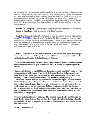 for whom he had a great respect, and whose character was well known to these men; and
thought that this would be an inducement to come along with him: this he said either to
try them, whether they had heard anything upon the road of the death of him; or as an
argument to come into the city, suggesting the governor would gladly receive, and
liberally entertain them. This looks as if their design was not to come to Mizpah, but to
go on their way to Jerusalem, had they not been met with by him, and had he not thus
solicited them.
JAMISON, "weeping — pretending to weep, as they did, for the ruin of the temple.
Come to Gedaliah — as if he was one of Gedaliah’s retinue.
K&D 6-7, "Ishmael went out from Mizpah to meet these men, always weeping as he
went ( ֵ‫ֹל‬‫ה‬ ָ‫ה‬ ‫ה‬ֶ‫ֹכ‬‫ב‬‫,וּ‬ cf. Ges. §131, ab; Ew. §280, b). If they came from Ephraim by way
of Gibeon (el Jîb), the road on to Jerusalem passed close by Mizpah. When Ishmael met
them, he asked them to come to Gedaliah (to Mizpah). But when they had entered the
city, "Ishmael slew them into the midst of the pit" (which was there), i.e., killed them
and cast their corpses into the pit.
TRAPP, "Jeremiah 41:6 And Ishmael the son of Nethaniah went forth from Mizpah
to meet them, weeping all along as he went: and it came to pass, as he met them, he
said unto them, Come to Gedaliah the son of Ahikam.
Ver. 6. And Ishmael came forth of Mizpah to meet them.] This was another manner
of meeting than that at Mizpah in Samuel’s days. [1 Samuel 7:3-6] O tempora! O
mores!
Weeping all along as he went.] Oh deep dissimulation and crocodile’s tears! (a) That
creature, having killed some living beast, lieth upon the dead body, washeth the
head thereof with her warm tears, which she afterwards devoureth together with
the body. Tears, saith the author of the Turkish History, (b) speaking of
Andronicus, another Ishmael, by nature were ordained to express the heaviness of
the heart, flowing from the eyes as showers of rain from the clouds. In good men the
most certain signs of greatest grief and sure testimonies of inward torment; but in
Andronicus you are not so. You proceed of joy, you promise not to the distressed
pity or compassion, but death and destruction. How many men’s eyes have you put
out! How many have you drowned! How many have you devoured! Thus he; and
much more to like purpose.
Come to Gedaliah the son of Ahikam.] This he saith fraudulently, like Sinon in the
poet, that he might fish and find out how they stood affected to Gedaliah, whom he
so deadly hated, that he slaughtered these poor folk for once owning him, or owing
him any service.
PETT, "Jeremiah 41:6
24
 