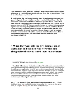 ‘And Ishmael the son of Nethaniah went forth from Mizpah to meet them, weeping
all along as he went, and it came about, as he met them, that he said to them, “Come
to Gedaliah the son of Ahikam.”
It would appear that had Ishmael not gone out to these pious men they would have
passed Mizpah by. It may well, however, have been that Ishmael feared that they
would hear news of what he had done and would spread it abroad. On the other
hand the great emphasis on their religious status suggests that this was to be seen as
an open attack on YHWH. Whatever may be the case, he went out to them, making
a pretence of mourning along with them, in order to win their confidence. He then
deliberately lured them into Mizpah by inviting them to meet the governor, thus
once again abusing the laws of hospitality. The worshippers would see such an
invitation as one not to be refused, the equivalent of an official command. Thus he
obtained his way by trickery. His sole aim was murder, and that of pious
worshippers of YHWH.
7 When they went into the city, Ishmael son of
Nethaniah and the men who were with him
slaughtered them and threw them into a cistern.
BARNES, "The pit - the cistern, and in Jer_41:9.
CLARKE, "Slew them - He kept the murder of Gedaliah secret, and no doubt had a
band of his assassins lodged in Mizpah; and he decoyed these fourscore men thither that
he might have strength to slay them. He kept ten alive because they told him they had
treasures hidden in a field, which they would show him. Whether he kept his word with
them is not recorded. He could do nothing good or great; and it is likely that, when he
had possessed himself of those treasures, he served them as he had served their
companions. Grain is preserved to the present day in subterranean pits, called
mattamores, in different parts of the east.
GILL, "And it was so, when they came into the midst of the city,.... Where
Gedaliah's house was, to which he invited them; and as they went in, he shut up the
court, as Josephus (h) says, and slew them, as it here follows:
25
 