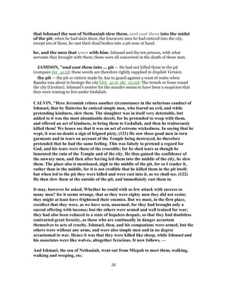 that Ishmael the son of Nethaniah slew them, and cast them into the midst
of the pit; when he had slain them, the fourscore men he had enticed into the city,
except ten of them, he cast their dead bodies into a pit near at hand:
he, and the men that were with him; Ishmael and the ten princes, with what
servants they brought with them; these were all concerned in the death of these men.
JAMISON, "and cast them into ... pit — He had not killed them in the pit
(compare Jer_41:9); these words are therefore rightly supplied in English Version.
the pit — the pit or cistern made by Asa to guard against a want of water when
Baasha was about to besiege the city (Jer_41:9; 1Ki_15:22). The trench or fosse round
the city [Grotius]. Ishmael’s motive for the murder seems to have been a suspicion that
they were coming to live under Gedaliah.
CALVIN, "Here Jeremiah relates another circumstance in the nefarious conduct of
Ishmael, that by flatteries he enticed simple men, who feared no evil, and while
pretending kindness, slew them. The slaughter was in itself very detestable, but
added to it was the most abominable deceit, for he pretended to weep with them,
and offered an act of kindness, to bring them to Gedaliah, and then he traitorously
killed them! We hence see that it was an act of extreme wickedness. In saying that he
wept, it was no doubt a sign of feigned piety, (121) He saw these good men in torn
garments and in tears on account of the Temple being destroyed, he therefore
pretended that he had the same feeling. This was falsely to pretend a regard for
God, and his tears were those of the crocodile; for he shed tears as though he
lamented the ruin of the Temple and of the city. He thus gained the confidence of
the unwary men, and then after having led them into the middle of the city, he slew
them. The place also is mentioned, nigh to the middle of the pit, for so I render it,
rather than in the middle, for it is not credible that he killed them in the pit itself;
but when led to the pit they were killed and were cast into it, as we shall see. (122)
He then slew them at the outside of the pit, and immediately cast them in.
It may, however be asked, Whether he could with so few attack with success so
many men? for it seems strange, that as they were eighty men they did not resist;
they might at least have frightened their enemies. But we must, in the first place,
recollect that they were, as we have seen, unarmed; for they had brought only a
sacred offering with incense; but the others were armed and well trained for war;
they had also been reduced to a state of hopeless despair, so that they had doubtless
contracted great ferocity, as those who are continually in danger accustom
themselves to acts of cruelty. Ishmael, then, and his companions were armed, but the
others were without any arms, and were also simple men and in no degree
accustomed to war. Hence it was that they were killed like sheep, while Ishmael and
his associates were like wolves, altogether ferocious. It now follows, —
And Ishmael, the son of Nethaniah, went out from Mizpah to meet them, walking,
walking and weeping, etc.
26
 