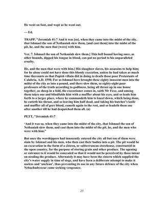 He went on foot, and wept as he went out.
— Ed.
TRAPP, "Jeremiah 41:7 And it was [so], when they came into the midst of the city,
that Ishmael the son of Nethaniah slew them, [and cast them] into the midst of the
pit, he, and the men that [were] with him.
Ver. 7. Ishmael the son of Nethaniah slew them.] This hell hound having once, as
other hounds, dipped his tongue in blood, can put no period to his unparalleled
cruelty.
He, and the men that were with him.] His slaughter slaves, his assassins to help him;
for he alone could not have done this bloody execution, unless he had taken as much
time thereunto as that Popish villain did in doing to death those poor Protestants of
Calabria, A.D. 1550. For as Ishmael here brought these eighty innocent men into the
midst of the city as into a pound, and there slew them, so eighty-eight poor
professors of the truth according to godliness, being all thrust up in one house
together, as sheep in a fold, the executioner comes in, saith Mr Foxe, and among
them takes one and blindfolds him with a muffler about his eyes, and so leads him
forth to a larger place, where he commandeth him to kneel down, which being done,
he cutteth his throat, and so leaving him half dead, and taking his butcher’s knife
and muffler all of gore blood, cometh again to the rest, and so leadeth them one
after another till he had despatched them all. (a)
PETT, "Jeremiah 41:7
‘And it was so, when they came into the midst of the city, that Ishmael the son of
Nethaniah slew them, and cast them into the midst of the pit, he, and the men who
were with him.”
But once the worshippers had innocently entered the city all but ten of them were
slain by Ishmael and his men, who then cast their bodies into a pit. The pit would be
an excavation in the form of a cistern, or subterranean storehouse, constructed in
the open country, for the purpose of storing grain and other produce. The opening
or entrance to it would be concealed so that it would not be perceived by those intent
on stealing the produce. Alternately it may have been the cistern which supplied the
city’s water supply in time of siege, and have been a deliberate attempt to make it
useless and ‘unclean’, thus preventing its use in any future defence of the city when
Nebuchadrezzar came seeking vengeance.
27
 