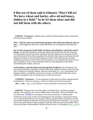8 But ten of them said to Ishmael, “Don’t kill us!
We have wheat and barley, olive oil and honey,
hidden in a field.” So he let them alone and did
not kill them with the others.
BARNES, "Treasures - Hidden stores; which would be of great value to Ishmael in
his retreat back to Baalis.
GILL, "But ten men were found among them, that said unto Ishmael, slay us
not,.... They begged for their lives, using what follows as an argument to prevail upon
him:
for we have treasures in the field, of wheat, and of barley, and of oil, and of
honey; not that they had then a stock upon the ground at this time; for this being the
seventh month, not only the barley and wheat harvests had been over long ago, but the
rest of the fruits of the earth were gathered in: but this either means storehouses of such
things in the field; or else that these things were hid in cells under ground, the land
having been invaded, to secure them from the enemy, as is common to do in time of war;
and so Josephus says (i), they promised to deliver to him things hid in the fields,
household goods, clothes, and corn:
so he forbore, and slew them not among their brethren; but saved them, and
kept and carried them with him, in order to take these hidden treasures, which lay in his
way to Ammon; for between Gibeon, where he was found, Jer_41:12; and Ammon, lay
Samaria, Sichem, and Shiloh; at least it was not far out of his way to take that course;
and thus he appears to be a covetous man, as well as a cruel one.
JAMISON, "treasures — It was customary to hide grain in cavities underground in
troubled times. “We have treasures,” which we will give, if our lives be spared.
slew ... not — (Pro_13:8). Ishmael’s avarice and needs overcame his cruelty.
K&D 8-9, "Only ten men out of the eighty saved their lives, and this by saying to
Ishmael, "Do not kill us, for we have hidden stores in the field - wheat, and barley, and
oil, and honey." ‫ים‬ִ‫ֹנ‬‫מ‬ ְ‫ט‬ ַ‫מ‬ are excavations in the form of cisterns, or subterranean
storehouses in the open country, for keeping grain; the openings or entrances to these
are so concealed that the eye of a stranger could not perceive them. Such places are still
universally employed in Palestine at the present day (Robinson's Palestine, i. pp. 324-5),
and are also to be found in other southern countries, both in ancient and modern times;
see proofs of this in Rosenmüller's Scholia ad hunc locum. It is remarked, in Jer_41:9, of
28
 