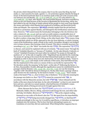 the pit into which Ishmael threw the corpses, that it was the same that King Asa had
made, i.e., had caused to be made, against, i.e., for protection against, Baasha the king of
Israel. In the historical books there is no mention made of this pit in the account of the
war between Asa and Baasha, 1Ki_15:16-22 and 2Ch_16:1-6; it is only stated in 1Ki_
15:22 and 2Ch_16:6 that, after Baasha, who had fortified Ramah, had been compelled to
return to his own land because of the invasion of Benhadad the Syrian king, whom Asa
had called to his aid, the king of Judah ordered all his people to carry away from Ramah
the stones and timber which Baasha had employed in building, and therewith fortify
Geba and Mizpah. The expression ‫ֵי‬‫נ‬ ְ‫פּ‬ ִ‫מ‬ ‫א‬ָ‫שׁ‬ ְ‫ע‬ ַ‫ב‬ certainly implies that the pit had been
formed as a protection against Baasha, and belonged to the fortifications raised at that
time. However, ‫ר‬ ‫בּ‬ ַ‫ה‬ cannot mean the burial-place belonging to the city (Grotius), but
only a cistern (cf. 2Ki_10:14); and one such as could contain a considerable store of
water was as necessary as a wall and a moat for the fortification of a city, so that it might
be able to endure a long siege (Graf). Hitzig, on the other hand, takes ‫ר‬ ‫בּ‬ to mean a long
and broad ditch which cut off the approach to the city from Ephraim, or which, forming
a part of the fortifications, made a break in the road to Jerusalem, though it was bridged
over in times of peace, thus forming a kind of tunnel. This idea is certainly incorrect; for,
according to Jer_41:7, the "ditch" was inside the city ( ‫ת‬ ְ‫.)בּ‬ The expression ‫ַד‬‫י‬ ְ‫בּ‬ ‫ָהוּ‬‫י‬ ְ‫ל‬ ַ‫ד‬ְ‫גּ‬
is obscure, and cannot be explained with any of certainty. ‫ַד‬‫י‬ ְ‫בּ‬ cannot mean "through the
fault of" Gedaliah (Raschi), or "because of" Gedaliah - for his sake (Kimchi, Umbreit), or
"coram" Gedaliah (Venema), but must rather be rendered "by means of, through the
medium of," or "at the side of, together with." Nägelsbach has decided for the rendering
"by means of," giving as his reason the fact that Ishmael had made use of the name of
Gedaliah in order to decoy these men into destruction. He had called to them, "Come to
Gedaliah" (Jer_41:6); and simply on the authority of this name, they had followed him.
But the employment of the name as a means of decoy can hardly be expressed by ‫ַד‬‫י‬ ְ‫.בּ‬
We therefore prefer the meaning "at the hand = at the side of" (following the Syriac, L.
de Dieu, Rosenmüller, Ewald), although this signification cannot be established from the
passages cited by Rosenm. (1Sa_14:34; 1Sa_16:2; Ezr_7:23), nor can the meaning
"together with" (Ewald) be shown to belong to it. On the other hand, a passage which is
quite decisive for the rendering "by the hand of, beside," is Job_15:23 : "there stands
ready at his hand ( ‫ָד‬‫י‬ ְ‫,בּ‬ i.e., close to him) a day of darkness." If we take this meaning for
the passage now before us, then ‫ַד‬‫י‬ ְ‫בּ‬ ‫ָהוּ‬‫י‬ ְ‫ל‬ ַ‫ד‬ְ‫גּ‬ cannot be connected with ‫ר‬ֶ‫ֲשׁ‬‫א‬ , in
accordance with the Masoretic accents, but with ‫י‬ ִ‫ל‬ ְ‫שׁ‬ ִ‫ה‬ ‫ם‬ ָ‫,שׁ‬ "where Ishmael cast the
bodies of the men whom he had slain, by the side of Gedaliah;" so that it is not stated till
here and now, and only in a casual manner, what had become of Gedaliah's corpse.
Nothing that admits of being proved can be brought against this view.
(Note: Because the lxx have, for ‫ַד‬‫י‬ ְ‫בּ‬ ‫ָהוּ‬‫י‬ ְ‫ל‬ ַ‫ד‬ְ‫גּ‬ ‫,הוּא‬ φρέαρ μέγα τοῦτό ἐστιν, J. D.
Michaelis, Dahler, Movers, Hitzig, and Graf would change the text, and either take
ryb lwdg 'wh (Dahler, Movers) or ‫יר‬ ִ‫בּ‬ ‫ל‬ ‫ָד‬‫גּ‬ ַ‫ה‬ ‫הוּא‬ (= ‫ר‬ ‫)בּ‬ as the original reading,
inasmuch as one codex of De Rossi's also has ‫.בור‬ But apart from the improbability
of ‫ר‬ ‫בּ‬ ‫ל‬ ‫ָד‬‫גּ‬ or ‫ל‬ ‫ָד‬‫גּ‬ ַ‫ה‬ being incorrectly changed into ‫ַד‬‫י‬ ְ‫בּ‬ ‫ָהוּ‬‫י‬ ְ‫ל‬ ַ‫ד‬ְ‫,גּ‬ we find that ‫הוּא‬
stands provokingly in the way; for it would be superfluous, or introduce an improper
emphasis into the sentence. The lxx have but been attempting to guess at a
translation of a text they did not understand. What Hitzig further supposes has no
29
 