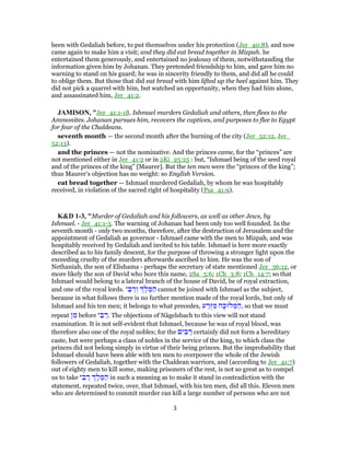 been with Gedaliah before, to put themselves under his protection (Jer_40:8), and now
came again to make him a visit; and they did eat bread together in Mizpah. he
entertained them generously, and entertained no jealousy of them, notwithstanding the
information given him by Johanan. They pretended friendship to him, and gave him no
warning to stand on his guard; he was in sincerity friendly to them, and did all he could
to oblige them. But those that did eat bread with him lifted up the heel against him. They
did not pick a quarrel with him, but watched an opportunity, when they had him alone,
and assassinated him, Jer_41:2.
JAMISON, "Jer_41:1-18. Ishmael murders Gedaliah and others, then flees to the
Ammonites. Johanan pursues him, recovers the captives, and purposes to flee to Egypt
for fear of the Chaldeans.
seventh month — the second month after the burning of the city (Jer_52:12, Jer_
52:13).
and the princes — not the nominative. And the princes came, for the “princes” are
not mentioned either in Jer_41:2 or in 2Ki_25:25 : but, “Ishmael being of the seed royal
and of the princes of the king” [Maurer]. But the ten men were the “princes of the king”;
thus Maurer’s objection has no weight: so English Version.
eat bread together — Ishmael murdered Gedaliah, by whom he was hospitably
received, in violation of the sacred right of hospitality (Psa_41:9).
K&D 1-3, "Murder of Gedaliah and his followers, as well as other Jews, by
Ishmael. - Jer_41:1-3. The warning of Johanan had been only too well founded. In the
seventh month - only two months, therefore, after the destruction of Jerusalem and the
appointment of Gedaliah as governor - Ishmael came with the men to Mizpah, and was
hospitably received by Gedaliah and invited to his table. Ishmael is here more exactly
described as to his family descent, for the purpose of throwing a stronger light upon the
exceeding cruelty of the murders afterwards ascribed to him. He was the son of
Nethaniah, the son of Elishama - perhaps the secretary of state mentioned Jer_36:12, or
more likely the son of David who bore this name, 2Sa_5:6; 1Ch_3:8; 1Ch_14:7; so that
Ishmael would belong to a lateral branch of the house of David, be of royal extraction,
and one of the royal lords. ‫י‬ ֵ‫בּ‬ ַ‫ר‬ ְ‫ו‬ ֶ‫ל‬ ֶ‫מּ‬ ַ‫ה‬ cannot be joined with Ishmael as the subject,
because in what follows there is no further mention made of the royal lords, but only of
Ishmael and his ten men; it belongs to what precedes, ‫ע‬ ַ‫ֶר‬‫זּ‬ ִ‫מ‬ ‫ה‬ָ‫לוּכּ‬ ְ‫מּ‬ ַ‫,ה‬ so that we must
repeat ‫ן‬ ִ‫מ‬ before ‫י‬ ֵ‫בּ‬ ַ‫.ר‬ The objections of Nägelsbach to this view will not stand
examination. It is not self-evident that Ishmael, because he was of royal blood, was
therefore also one of the royal nobles; for the ‫ים‬ ִ‫בּ‬ ַ‫ר‬ certainly did not form a hereditary
caste, but were perhaps a class of nobles in the service of the king, to which class the
princes did not belong simply in virtue of their being princes. But the improbability that
Ishmael should have been able with ten men to overpower the whole of the Jewish
followers of Gedaliah, together with the Chaldean warriors, and (according to Jer_41:7)
out of eighty men to kill some, making prisoners of the rest, is not so great as to compel
us to take ‫י‬ ֵ‫בּ‬ ַ‫ר‬ ֶ‫ל‬ ֶ‫מּ‬ ַ‫ה‬ in such a meaning as to make it stand in contradiction with the
statement, repeated twice, over, that Ishmael, with his ten men, did all this. Eleven men
who are determined to commit murder can kill a large number of persons who are not
3
 