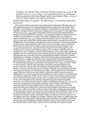 foundation, viz., that this "ditch" is identical with that mentioned 1Sa_19:22, in ‫כוּ‬ֵ‫,שׂ‬
and with τὸ φρέαρ τὸ μέγα of 1 Macc. 7:19; for the ditch at Sechu was near Ramah,
which was about four miles from Mizpah, and the large fountain 1 Macc. 7:19 was ἐν
Βηζέθ, an unknown place in the vicinity of Jerusalem.)
The ‫הוּא‬ which follows is a predicate: "the ditch wherein...was that which Asa the king
had formed."
The motive for this second series of assassinations by Ishmael is difficult to discover.
The supposition that he was afraid of being betrayed, and for this reason killed these
strangers, not wishing to be troubled with them, is improbable, for the simple reason
that these strangers did not want to go to Mizpah, but to Jerusalem. For the supposition
of Thenius (on 2Ki_25:23) and of Schmieder, that the people had intended going to
Mizpah to a house of God that was there, is very properly rejected by Hitzig, because no
mention is made in history of a place of worship at Mizpah; and, according to the
express statement of Jer_41:6., Ishmael had enticed them into this city only by inviting
them to come and see Gedaliah. Had Ishmael wished merely to conceal the murder of
Gedaliah from these strangers, he ought to have done anything but let them into Mizpah.
As little can we regard this deed (with Graf) as an act of revenge on these Israelites by
Ishmael for the murder of his relations and equals in rank by Nebuchadnezzar (Jer_
52:10), because these men, who had now for a long time been living together with
heathens, were Assyrian and Chaldean subjects. For we cannot comprehend how he
could look on these Israelites as friends of the Chaldeans, and vent his anger against the
Chaldean rule by murdering them; the mournful procession which they formed, and the
offerings they were carrying to present, proclaimed them faithful adherents of Judah.
Nägelsbach, accordingly, is of opinion that Ishmael had simply intended robbery. As it is
evident that he, a rough and wild man, had assassinated the noble Gedaliah from
personal jealousy, and in order to further the political interest of his Ammonite patron,
he must have been seeking to put himself in the position of his victim, or to flee. "When
we find, moreover, that he soon murdered a peaceable caravan of pilgrims, and
preserved the lives only of a few who offered to show him hidden treasures; when,
finally, we perceive that the whole turba imbellis of Mizpah were seized and carried off
into slavery, Ishmael proves himself a mere robber." But, though the fact that Ishmael
spared the lives of the ten men who offered to show him hidden treasures seems to
support this view, yet the supposition that nothing more than robbery was intended does
not suffice to explain the double murder. The two series of assassinations plainly stand
in the closest connection, and must have been executed from one and the same motive.
It was at the instigation of the Ammonite king that Ishmael murdered Gedaliah;
moreover, as we learn from the report brought to Gedaliah by Johanan (Jer_40:15), the
crime was committed in the expectation that the whole of Judah would then be
dispersed, and the remnant of them perish. This murder was thus the work of the
Ammonite king, who selected the royally-descended Ishmael as his instrument simply
because he could conveniently, for the execution of his plans, employ the personal envy
of one man against another who had been preferred by the king of Babylon. There can be
no doubt that the same motive which urged him to destroy the remnant of Judah, i.e., to
frustrate the attempt to gather and restore Judah, was also at work in the massacre of
the pilgrims who were coming to the temple. If Ishmael, the leader of a robber-gang, had
entered into the design of the Ammonite king, then everything that might serve for the
preservation and consolidation of Judah must have been a source of pain to him; and
this hatred of his towards Judah, which derived its strength and support from his
30
 