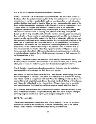 was in the act of transporting to the land of the Ammonites.
COKE, "Jeremiah 41:8. We have treasures in the field— Dr. Shaw tells us that in
Barbary, when the grain is winnowed, they lodge it in mattamores or subterraneous
repositories; two or three hundred of which are sometimes close to each other, the
smallest holding four hundred bushels. These are very common in other parts of the
East, and are in particular mentioned by Dr. Russel, as being in great numbers near
Aleppo, about the villages; which renders travelling there in the night very
dangerous, the entrance into them being often left open, when they are empty. The
like method, it should seem, of keeping corn, obtains in the Holy Land; for Le
Bruyn speaks of deep pits at Ramah, which he was told were designed for corn; and
Rauwolf talks of three very large vaults at Joppa, actually used for the laying up of
grain, when he was there. The treasures in the field of wheat, &c. which the ten men
here proposed to Ishmael as the ransom for their lives, were doubtless laid up in the
same kind of repositories. Dr. Shaw only speaks of the Arabs hiding corn in these
mattamores. But as these ten Jews mentioned their having honey and oil in these
repositories, so the author of the history of the piratical states of Barbary tells us,
that it is usual with the Arabs, when they expect the armies of Algiers, to secure
their corn, and other effects which are not portable, in subterraneous repositories,
wandering about with their flocks till the troops are returned to their quarters. See
the Observations, p. 420.
TRAPP, "Jeremiah 41:8 But ten men were found among them that said unto
Ishmael, Slay us not: for we have treasures in the field, of wheat, and of barley, and
of oil, and of honey. So he forbare, and slew them not among their brethren.
Ver. 8. But there were ten men found among them.] Qui miro astu sibi ab indigna
morte provident, who pleaded for their lives, were spared.
Slay us not, for we have treasures in the field.] And these we will willingly part with
for the redemption of our lives. They knew that soldiers would do much for money,
and what is wealth in comparison with life? Wicked worldlings would say the like to
death, if their tale might be heard. Henry Beaufort, Cardinal, Bishop of Winchester,
and Chancellor of England, in the reign of Henry VI, perceiving that he must die,
murmured at death, that his riches could not reprieve him till a further time. (a)
So he forbare, and slew them not.] Ambition covetousness strove for mastery in this
man, and here covetousness conquereth cruelty. This also was it that put him upon
carrying his poor countrymen captive, as hoping to make prize of them.
PETT, "Jeremiah 41:8
‘But ten men were found among them who said to Ishmael, “Do not kill us, for we
have stores hidden in the countryside, of wheat, and of barley, and of oil, and of
honey.” So he forbore, and did not kill them among their brethren.’
33
 
