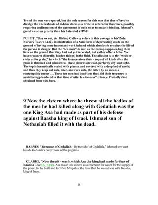 Ten of the men were spared, but the only reason for this was that they offered to
divulge the whereabouts of hidden stores as a bribe in return for their lives, possibly
requiring confirmation of the agreement by oath so as to make it binding. Ishmael’s
greed was even greater than his hatred of YHWH.
PULPIT, "Slay us not, etc. Bishop Callaway refers to this passage in his 'Zulu
Nursery Tales' (1.242), in illustration of a Zulu form of deprecating death on the
ground of having some important work in hand which absolutely requires the life of
the person in danger. But the "ten men" do not, as the bishop supposes, beg their
lives on the ground that they had not yet harvested, but rather offer a bribe. We
have treasures (literally, hidden things) in the field. The allusion is to the "wells or
cisterns for grain," in which "the farmers store their crops of all kinds after the
grain is threshed and winnowed. These cisterns are cool, perfectly dry, and tight.
The top is hermetically sealed with plaster, and covered with a deep bed of earth;
and thus they keep out rats, mice, and even ants, the latter by no means a
contemptible enemy ….These ten men had doubtless thus hid their treasures to
avoid being plundered in that time of utter lawlessness". Honey. Probably that
obtained from wild bees.
9 Now the cistern where he threw all the bodies of
the men he had killed along with Gedaliah was the
one King Asa had made as part of his defense
against Baasha king of Israel. Ishmael son of
Nethaniah filled it with the dead.
BARNES, "Because of Gedaliah - By the side “of Gedaliah.” Ishmael now cast
beside Gedaliah’s body those of the pilgrims.
CLARKE, "Now the pit - was it which Asa the king had made for fear of
Baasha - See 1Ki_15:22. Asa made this cistern as a reservoir for water for the supply of
the place; for he built and fortified Mizpah at the time that he was at war with Baasha,
king of Israel.
34
 