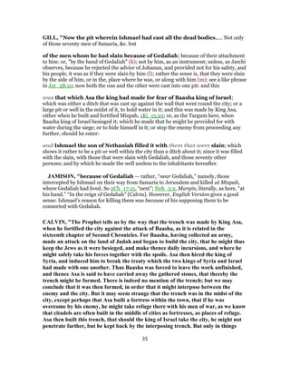 GILL, "Now the pit wherein Ishmael had cast all the dead bodies,.... Not only
of those seventy men of Samaria, &c. but
of the men whom he had slain because of Gedaliah; because of their attachment
to him: or, "by the hand of Gedaliah" (k); not by him, as an instrument; unless, as Jarchi
observes, because he rejected the advice of Johanan, and provided not for his safety, and
his people, it was as if they were slain by him (l); rather the sense is, that they were slain
by the side of him, or in the, place where he was, or along with him (m); see a like phrase
in Jer_38:10; now both the one and the other were cast into one pit: and this
was that which Asa the king had made for fear of Baasha king of Israel;
which was either a ditch that was cast up against the wall that went round the city; or a
large pit or well in the midst of it, to hold water in it; and this was made by King Asa,
either when he built and fortified Mizpah, 1Ki_15:22; or, as the Targum here, when
Baasha king of Israel besieged it; which he made that he might be provided for with
water during the siege; or to hide himself in it; or stop the enemy from proceeding any
further, should he enter:
and Ishmael the son of Nethaniah filled it with them that were slain; which
shows it rather to be a pit or well within the city than a ditch about it; since it was filled
with the slain, with those that were slain with Gedaliah, and those seventy other
persons; and by which he made the well useless to the inhabitants hereafter.
JAMISON, "because of Gedaliah — rather, “near Gedaliah,” namely, those
intercepted by Ishmael on their way from Samaria to Jerusalem and killed at Mizpah,
where Gedaliah had lived. So 2Ch_17:15, “next”; Neh_3:2, Margin, literally, as here, “at
his hand.” “In the reign of Gedaliah” [Calvin]. However, English Version gives a good
sense: Ishmael’s reason for killing them was because of his supposing them to be
connected with Gedaliah.
CALVIN, "The Prophet tells us by the way that the trench was made by King Asa,
when he fortified the city against the attack of Baasha, as it is related in the
sixteenth chapter of Second Chronicles. For Baasha, having collected an army,
made an attack on the land of Judah and began to build the city, that he might thus
keep the Jews as it were besieged, and make thence daily incursions, and where he
might safely take his forces together with the spoils. Asa then hired the king of
Syria, and induced him to break the treaty which the two kings of Syria and Israel
had made with one another. Thus Baasha was forced to leave the work unfinished,
and thence Asa is said to have carried away the gathered stones, that thereby the
trench might be formed. There is indeed no mention of the trench; but we may
conclude that it was then formed, in order that it might interpose between the
enemy and the city. But it may seem strange that the trench was in the midst of the
city, except perhaps that Asa built a fortress within the town, that if he was
overcome by his enemy, he might take refuge there with his men of war, as we know
that citadels are often built in the middle of cities as fortresses, as places of refuge.
Asa then built this trench, that should the king of Israel take the city, he might not
penetrate farther, but be kept back by the interposing trench. But only in things
35
 