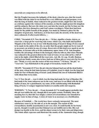 uncertain are conjectures to be allowed.
But the Prophet increases the indignity of the deed, when he says, that the trench
was filled with the slain It was formed for a very different end and purpose, even
that the king of Judah, when reduced to the greatest straits, might have the trench
as a defense against the violence of his enemies, so that he might protect his kingdom
and his subjects. But now the slain were cast into the trench, not the Syrians nor the
Israelites, but Jews themselves and God’s pious worshipers. What then had been
made for the public benefit of the people, was made by Ishmael a place for the
slaughter of good men. And hence, as it has been said, the atrocity of the deed was
more enhanced. It afterwards follows, —
COKE, "Jeremiah 41:9. Now the pit, &c.— ‫בור‬ bor, signifies a basin, cistern, or
reservoir; a large pit for receiving rain water, which Asa, who built and fortified
Mizpah at the time he was at war with Baasha king of Israel (1 Kings 15:22.) caused
to be made in the midst of the city, in order that the people might not be in want of
so necessary an article in case of a siege. Reservoirs of this kind were much in use in
Palestine, as Jerome tells us in his commentary upon Amos 8-4:7 . And Josephus
testifies the advantage of them to the besieged, when he tells us, that when Masada
was reduced to the greatest distress for want of water, it was relieved by a fall of
rain in the night, which filled all the reservoirs. Ant. lib. 14: cap. 14 edit. Hudson.
Each private family seems also to have had one of these pits or reservoirs for its own
use: "Drink ye every one the waters of his own cistern;" ‫בורו‬ boro, "his pit," or
"reservoir," says Rabshakeh to the people of Jerusalem, Isaiah 36:16.
TRAPP, "Jeremiah 41:9 Now the pit wherein Ishmael had cast all the dead bodies
of the men, whom he had slain because of Gedaliah, [was] it which Asa the king had
made for fear of Baasha king of Israel: [and] Ishmael the son of Nethaniah filled it
with [them that were] slain.
Ver. 9. Now the pit … was it which Asa the king had made for fear of Baasha.] He
had made it for some unknown use in the wars, and now it was filled with the dead
bodies of men; for a punishment, say some, of his confederating with Benhadad
King of Syria. Ut semper impiorum foedera et consilia nobis sint suspecta.
WHEDON, " 9. Now the pit — From Jeremiah 41:7 it would appear probable that
this pit was within the city, though this is not quite certain. Probably, then, the
meaning here is, that this was simply a cistern of extraordinary size intended to
supply water in time of siege. A store of water is as necessary as a fortification.
Because of Gedaliah — The words have been variously interpreted. The most
satisfactory sense is, by the side of, as in the margin. The reason of this
extraordinary double assassination is not very clear. It could hardly be for booty
merely, though it would seem that Ishmael was not indifferent to this. His real
design was hostile to the Jews, and his object seems to be their ruin and dispersion.
The whole affair expresses and illustrates the enmity of the Ammonite king, though
36
 