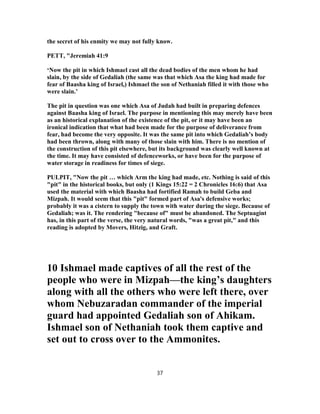 the secret of his enmity we may not fully know.
PETT, "Jeremiah 41:9
‘Now the pit in which Ishmael cast all the dead bodies of the men whom he had
slain, by the side of Gedaliah (the same was that which Asa the king had made for
fear of Baasha king of Israel,) Ishmael the son of Nethaniah filled it with those who
were slain.’
The pit in question was one which Asa of Judah had built in preparing defences
against Baasha king of Israel. The purpose in mentioning this may merely have been
as an historical explanation of the existence of the pit, or it may have been an
ironical indication that what had been made for the purpose of deliverance from
fear, had become the very opposite. It was the same pit into which Gedaliah’s body
had been thrown, along with many of those slain with him. There is no mention of
the construction of this pit elsewhere, but its background was clearly well known at
the time. It may have consisted of defenceworks, or have been for the purpose of
water storage in readiness for times of siege.
PULPIT, "Now the pit … which Arm the king had made, etc. Nothing is said of this
"pit" in the historical books, but only (1 Kings 15:22 = 2 Chronicles 16:6) that Asa
used the material with which Baasha had fortified Ramah to build Geba and
Mizpah. It would seem that this "pit" formed part of Asa's defensive works;
probably it was a cistern to supply the town with water during the siege. Because of
Gedaliah; was it. The rendering "because of" must be abandoned. The Septuagint
has, in this part of the verse, the very natural words, "was a great pit," and this
reading is adopted by Movers, Hitzig, and Graft.
10 Ishmael made captives of all the rest of the
people who were in Mizpah—the king’s daughters
along with all the others who were left there, over
whom Nebuzaradan commander of the imperial
guard had appointed Gedaliah son of Ahikam.
Ishmael son of Nethaniah took them captive and
set out to cross over to the Ammonites.
37
 