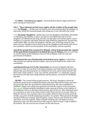 CLARKE, "Carried away captive - He took all these that he might sell them for
slaves among the Ammonites.
GILL, "Then Ishmael carried away captive all the residue of the people that
were in Mizpah,.... All that were not slain by him, that remained after the slaughter he
had made, chiefly the unarmed people; they being men of war who fell by his sword:
even the king's daughters; whether they were the daughters of Zedekiah, Jehoiakim,
or Jehoiakim, says Kimchi, we know not; but it is most likely that they were the
daughters of Zedekiah the last king, and who was just taken and carried captive; and so
Josephus (n) expressly calls them; these the king of Babylon regarded not, because they
could neither fight, nor claim the kingdom; only the sons of the king, whom he slew
before his eyes; though it may be these were not his daughters by his lawful wife, but by
his concubines, and so were not properly of the royal family, and less regarded:
and all the people that remained in Mizpah, whom Nebuzaradan the captain
of the guard had committed to Gedaliah the son of Ahikam; that were not slain,
or carried captive by the Chaldeans; but were left at Mizpah, under the care and
government of Gedaliah:
and Ishmael the son of Nethaniah carried them away captive: so that those
who escaped one captivity fell into another, and even by the hand of one of their own
countrymen:
and departed to go over to the Ammonites; he went from Mizpah with these
captives, in order to carry them to the king of Ammon, and make them his slaves; who
had put him upon this enterprise out of hatred to the Jews, and to enrich himself with
their spoils. Some render it, "to go over with the Ammonites" (o); which they suppose
the ten men to be that came along with him and the princes, to commit the barbarities
they did.
HENRY, "He carried off the people prisoners. The king's daughters (whom the
Chaldeans cared not for troubling themselves with when they had the king's sons) and
the poor of the land, the vine-dressers and husband-men, that were committed to
Gedaliah's charge, were all led away prisoners towards the country of the Ammonites
(Jer_41:10), Ishmael probably intending to make a present of them, as the trophies of
his barbarous victory, to the king of that country, that set him on. This melancholy story
is a warning to us never to be secure in this world. Worse may be yet to come when we
think the worst is over; and that end of one trouble, which we fancy to be the end of all
trouble, may prove to be the beginning of another, of a greater. These prisoners thought,
Surely the bitterness of death, and of captivity, is past; and yet some died by the sword
and others went into captivity. When we think ourselves safe, and begin to be easy,
destruction may come that way that we little expect it. There is many a ship wrecked in
the harbour. We can never be sure of peace on this side heaven.
38
 