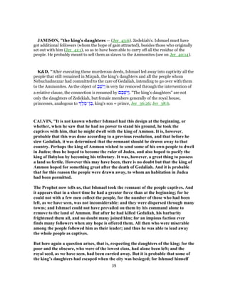 JAMISON, "the king’s daughters — (Jer_43:6). Zedekiah’s. Ishmael must have
got additional followers (whom the hope of gain attracted), besides those who originally
set out with him (Jer_41:1), so as to have been able to carry off all the residue of the
people. He probably meant to sell them as slaves to the Ammonites (see on Jer_40:14).
K&D, "After executing these murderous deeds, Ishmael led away into captivity all the
people that still remained in Mizpah, the king's daughters and all the people whom
Nebuchadnezzar had committed to the care of Gedaliah, intending to go over with them
to the Ammonites. As the object of ְ‫בּ‬ ְ‫שׁ‬ִ‫ַיּ‬‫ו‬ is very far removed through the intervention of
a relative clause, the connection is resumed by ‫ם‬ ֵ‫בּ‬ ְ‫שׁ‬ִ‫ַיּ‬‫ו‬. "The king's daughters" are not
only the daughters of Zedekiah, but female members generally of the royal house,
princesses, analogous to ֶ‫ל‬ ֶ‫ן־מ‬ ֶ‫,בּ‬ king's son = prince, Jer_36:26; Jer_38:6.
CALVIN, "It is not known whether Ishmael had this design at the beginning, or
whether, when he saw that he had no power to stand his ground, he took the
captives with him, that he might dwell with the king of Ammon. It is, however,
probable that this was done according to a previous resolution, and that before he
slew Gedaliah, it was determined that the remnant should be drawn away to that
country. Perhaps the king of Ammon wished to send some of his own people to dwell
in Judea; thus he hoped to become the ruler of Judea, and also hoped to pacify the
king of Babylon by becoming his tributary. It was, however, a great thing to possess
a land so fertile. However this may have been, there is no doubt but that the king of
Ammon hoped for something great after the death of Gedaliah. And it is probable
that for this reason the people were drawn away, to whom an habitation in Judea
had been permitted.
The Prophet now tells us, that Ishmael took the remnant of the people captives. And
it appears that in a short time he had a greater force than at the beginning; for he
could not with a few men collect the people, for the number of those who had been
left, as we have seen, was not inconsiderable: and they were dispersed through many
towns; and Ishmael could not have prevailed on them by his command alone to
remove to the land of Ammon. But after he had killed Gedaliah, his barbarity
frightened them all, and no doubt many joined him; for an impious faction ever
finds many followers when any hope is offered them. All then who were miserable
among the people followed him as their leader; and thus he was able to lead away
the whole people as captives.
But here again a question arises, that is, respecting the daughters of the king; for the
poor and the obscure, who were of the lowest class, had alone been left; and the
royal seed, as we have seen, had been carried away. But it is probable that some of
the king’s daughters had escaped when the city was besieged; for Ishmael himself
39
 