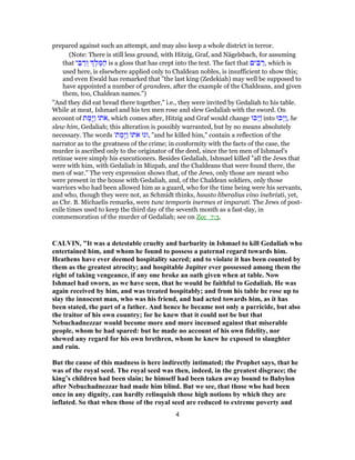 prepared against such an attempt, and may also keep a whole district in terror.
(Note: There is still less ground, with Hitzig, Graf, and Nägelsbach, for assuming
that ‫י‬ ֵ‫בּ‬ ַ‫ר‬ ְ‫ו‬ ֶ‫ל‬ ֶ‫מּ‬ ַ‫ה‬ is a gloss that has crept into the text. The fact that ‫ים‬ ִ‫בּ‬ ַ‫,ר‬ which is
used here, is elsewhere applied only to Chaldean nobles, is insufficient to show this;
and even Ewald has remarked that "the last king (Zedekiah) may well be supposed to
have appointed a number of grandees, after the example of the Chaldeans, and given
them, too, Chaldean names.")
"And they did eat bread there together," i.e., they were invited by Gedaliah to his table.
While at meat, Ishmael and his ten men rose and slew Gedaliah with the sword. On
account of ‫ת‬ ֶ‫ָמ‬‫יּ‬ַ‫ו‬ ‫ת‬ֹ‫א‬, which comes after, Hitzig and Graf would change ‫ַכּוּ‬‫יּ‬ַ into ‫ַכּוּ‬‫יּ‬ַ‫ו‬, he
slew him, Gedaliah; this alteration is possibly warranted, but by no means absolutely
necessary. The words '‫ת‬ ֶ‫ָמ‬‫יּ‬ַ‫ו‬ ‫ת‬ֹ‫א‬ ‫,וגו‬ "and he killed him," contain a reflection of the
narrator as to the greatness of the crime; in conformity with the facts of the case, the
murder is ascribed only to the originator of the deed, since the ten men of Ishmael's
retinue were simply his executioners. Besides Gedaliah, Ishmael killed "all the Jews that
were with him, with Gedaliah in Mizpah, and the Chaldeans that were found there, the
men of war." The very expression shows that, of the Jews, only those are meant who
were present in the house with Gedaliah, and, of the Chaldean soldiers, only those
warriors who had been allowed him as a guard, who for the time being were his servants,
and who, though they were not, as Schmidt thinks, hausto liberalius vino inebriati, yet,
as Chr. B. Michaelis remarks, were tunc temporis inermes et imparati. The Jews of post-
exile times used to keep the third day of the seventh month as a fast-day, in
commemoration of the murder of Gedaliah; see on Zec_7:3.
CALVIN, "It was a detestable cruelty and barbarity in Ishmael to kill Gedaliah who
entertained him, and whom he found to possess a paternal regard towards him.
Heathens have ever deemed hospitality sacred; and to violate it has been counted by
them as the greatest atrocity; and hospitable Jupiter ever possessed among them the
right of taking vengeance, if any one broke an oath given when at table. Now
Ishmael had sworn, as we have seen, that he would be faithful to Gedaliah. He was
again received by him, and was treated hospitably; and from his table he rose up to
slay the innocent man, who was his friend, and had acted towards him, as it has
been stated, the part of a father. And hence he became not only a parricide, but also
the traitor of his own country; for he knew that it could not be but that
Nebuchadnezzar would become more and more incensed against that miserable
people, whom he had spared: but he made no account of his own fidelity, nor
shewed any regard for his own brethren, whom he knew he exposed to slaughter
and ruin.
But the cause of this madness is here indirectly intimated; the Prophet says, that he
was of the royal seed. The royal seed was then, indeed, in the greatest disgrace; the
king’s children had been slain; he himself had been taken away bound to Babylon
after Nebuchadnezzar had made him blind. But we see, that those who had been
once in any dignity, can hardly relinquish those high notions by which they are
inflated. So that when those of the royal seed are reduced to extreme poverty and
4
 