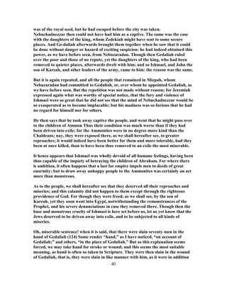 was of the royal seed, but he had escaped before the city was taken.
Nebuchadnezzar then could not have had him as a captive. The same was the case
with the daughters of the king, whom Zedekiah might have sent to some secure
places. And Ge-daliah afterwards brought them together when he saw that it could
be done without danger or hazard of exciting suspicion: he had indeed obtained this
power, as we have before seen, from Nebuzaradan. Though then Gedaliah ruled
over the poor and those of no repute, yet the daughters of the king, who had been
removed to quieter places, afterwards dwelt with him; and so Ishmael, and John the
son of Kareah, and other leaders of the army, came to him: the reason was the same.
But it is again repeated, and all the people that remained in Mizpah, whom
Nebuzaradan had committed to Gedaliah, or, over whom he appointed Gedaliah, as
we have before seen. But the repetition was not made without reason; for Jeremiah
expressed again what was worthy of special notice, that the fury and violence of
Ishmael were so great that he did not see that the mind of Nebuchadnezzar would be
so exasperated as to become implacable; but his madness was so furious that he had
no regard for himself nor for others.
He then says that he took away captive the people, and went that he might pass over
to the children of Ammon Thus their condition was much worse than if they had
been driven into exile; for the Ammonites were in no degree more kind than the
Chaldeans; nay, they were exposed there, as we shall hereafter see, to greater
reproaches; it would indeed have been better for them and more tolerable, had they
been at once killed, than to have been thus removed to an exile the most miserable.
It hence appears that Ishmael was wholly devoid of all humane feelings, having been
thus capable of the impiety of betraying the children of Abraham. For where there
is ambition, it often happens that a lust for empire impels men to deeds of great
enormity; but to draw away unhappy people to the Ammonites was certainly an act
more than monstrous.
As to the people, we shall hereafter see that they deserved all their reproaches and
miseries; and this calamity did not happen to them except through the righteous
providence of God. For though they were freed, as we shall see, by the son of
Kareah, yet they soon went into Egypt, notwithstanding the remonstrances of the
Prophet, and his severe denunciations in case they removed there. Though then the
base and monstrous cruelty of Ishmael is here set before us, let us yet know that the
Jews deserved to be driven away into exile, and to be subjected to all kinds of
miseries.
Oh, miserable sentence! when it is said, that there were slain seventy men in the
hand of Gedaliah (124) Some render “hand,” as I have noticed, “on account of
Gedaliah;” and others, “in the place of Gedaliah.” But as this explanation seems
forced, we may take hand for stroke or wound; and this seems the most suitable
meaning, as hand is often so taken in Scripture. They were then slain in the wound
of Gedaliah, that is, they were slain in like manner with him, as it were in addition
40
 
