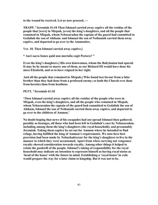 to the wound he received. Let us now proceed, —
TRAPP, "Jeremiah 41:10 Then Ishmael carried away captive all the residue of the
people that [were] in Mizpah, [even] the king’s daughters, and all the people that
remained in Mizpah, whom Nebuzaradan the captain of the guard had committed to
Gedaliah the son of Ahikam: and Ishmael the son of Nethaniah carried them away
captive, and departed to go over to the Ammonites.
Ver. 10. Then Ishmael carried away captive.]
“ Auri sacra fames quid non mortalia cogit Pectora? ”
Even the king’s daughters.] His own kinswomen, whom the Babylonian had spared.
It may be he meant to marry one of them, as our Richard III would have done his
niece Elizabeth, and so to have reigned in her right.
And all the people that remained in Mizpah.] Who found less favour from a false
brother than they had done from a professed enemy; so hath the Church ever done
from heretics than from heathens.
PETT, "Jeremiah 41:10
‘Then Ishmael carried away captive all the residue of the people who were in
Mizpah, even the king’s daughters, and all the people who remained in Mizpah,
whom Nebuzaradan the captain of the guard had committed to Gedaliah the son of
Ahikam, Ishmael the son of Nethaniah carried them away captive, and departed to
go over to the children of Ammon.’
No doubt hoping that news of his escapades had not spread Ishmael then gathered,
possibly as hostages, all those who had been left in Gedaliah’s care by Nebuzaradan,
including among them the king’s daughters (the royal household), and presumably
Jeremiah. Taking them captive he set out for Ammon where he intended to find
refuge, having fulfilled the king of Ammon’s requirements. We note here how
provision had been made by Nebuchadrezzar for the king’s daughters to live in the
manner to which they were accustomed. Apart from when carrying out vengeance
royalty showed consideration towards royalty. Among other things it helped to
retain the goodwill of the people. Ishmael’s taking of responsibility for the royal
household may indicate an intention to represent himself as having royal status as
‘head of the house’ with the future in mind. Establishing a ‘royal house’ in exile
would prepare the way for a later claim to kingship. But it was not to be.
41
 
