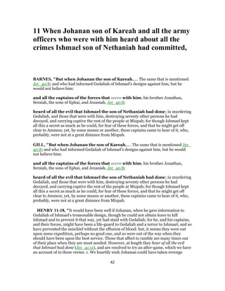 11 When Johanan son of Kareah and all the army
officers who were with him heard about all the
crimes Ishmael son of Nethaniah had committed,
BARNES, "But when Johanan the son of Kareah,.... The same that is mentioned
Jer_40:8; and who had informed Gedaliah of Ishmael's designs against him, but he
would not believe him:
and all the captains of the forces that were with him; his brother Jonathan,
Seraiah, the sons of Ephai, and Jezaniah, Jer_40:8;
heard of all the evil that Ishmael the son of Nethaniah had done; in murdering
Gedaliah, and those that were with him, destroying seventy other persons he had
decoyed, and carrying captive the rest of the people at Mizpah; for though Ishmael kept
all this a secret as much as he could, for fear of these forces, and that he might get off
clear to Ammon; yet, by some means or another, these captains came to hear of it, who,
probably, were not at a great distance from Mizpah.
GILL, "But when Johanan the son of Kareah,.... The same that is mentioned Jer_
40:8; and who had informed Gedaliah of Ishmael's designs against him, but he would
not believe him:
and all the captains of the forces that were with him; his brother Jonathan,
Seraiah, the sons of Ephai, and Jezaniah, Jer_40:8;
heard of all the evil that Ishmael the son of Nethaniah had done; in murdering
Gedaliah, and those that were with him, destroying seventy other persons he had
decoyed, and carrying captive the rest of the people at Mizpah; for though Ishmael kept
all this a secret as much as he could, for fear of these forces, and that he might get off
clear to Ammon; yet, by some means or another, these captains came to hear of it, who,
probably, were not at a great distance from Mizpah.
HENRY 11-18, "It would have been well if Johanan, when he gave information to
Gedaliah of Ishmael's treasonable design, though he could not obtain leave to kill
Ishmael and to prevent it that way, yet had staid with Gedaliah; for he, and his captains,
and their forces, might have been a life-guard to Gedaliah and a terror to Ishmael, and so
have prevented the mischief without the effusion of blood: but, it seems they were out
upon some expedition, perhaps no good one, and so were out of the way when they
should have been upon the best service. Those that affect to ramble are many times out
of their place when they are most needed. However, at length they hear of all the evil
that Ishmael had done (Jer_41:11), and are resolved to try an after-game, which we have
an account of in these verses. 1. We heartily wish Johanan could have taken revenge
42
 