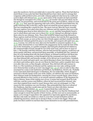 upon the murderers, but he prevailed only to rescue the captives. Those that had shed so
much blood, it was a pity but their blood should have been shed; and it is strange that
vengeance suffered them to live; yet it did. Johanan gathered what forces he could and
went to fight with Ishmael (Jer_41:12), upon notice of the murders he had committed
(for though he concealed it for a time, Jer_41:4, yet murder will out) and which way he
was gone; he pursued him, and overtook him by the great pool of Gibeon, which we read
of, 2Sa_2:13. And, upon his appearing with such a force, Ishmael's heart failed him, his
guilty conscience flew in his face, and he durst not stand his ground against an enemy
that was something like a match for him. The most cruel are often the most cowardly.
The poor captives were glad when they saw Johanan and the captains that were with
him, looking upon them as their deliverers (Jer_41:13), and they immediately found a
way to wheel about and come over to them (Jer_41:14), Ishmael not offering to detain
them when he saw Johanan. Note, Those that would be helped must help themselves.
These captives staid not till their conquerors were beaten, but took the first opportunity
to make their escape, as soon as they saw their friends appear and their enemies thereby
disheartened. Ishmael quitted his pray to save his life, and escaped with eight men, Jer_
41:15. it seems, two of his ten men, that were his banditti or assassins (spoken of Jer_
41:1), either deserted him or were killed in the engagement; but he made the best of his
way to the Ammonites, as a perfect renegado, that had quite abandoned all relation to
the commonwealth of Israel, though he was of the seed royal, and we hear no more of
him. 2. We heartily wish that Johanan, when he had rescued the captives, would have sat
down quietly with them, and governed them peaceably, as Gedaliah did; but, instead of
that, he is for leading them into the land of Egypt, as Ishmael would have led them into
the land of the Ammonites; so that though he got the command over them in a better
way than Ishmael did, and honestly enough, yet he did not use it much better. Gedaliah,
who was of a meek and quiet spirit, was a great blessing to them; but Johanan, who was
of a fierce and restless spirit, was set over them for their hurt, and to complete their ruin,
even after they were, as they thought, redeemed. Thus did God still walk contrary to
them. (1.) The resolution of Johanan and the captains was very rash; nothing would
serve them but they would go to enter into Egypt (Jer_41:17), and, in order to that, they
encamped for a time in the habitation of Chimham, by Bethlehem, David's city. Probably
it was some land which David gave to Chimham, the son of Barzillai, which, though it
returned to David's family at the year of the Jubilee, yet still bore the name of Chimham.
Here Johanan made his headquarters, steering his course towards Egypt, either from a
personal affection to that country or an ancient national confidence in the Egyptians for
help in distress. Some of the mighty men of war, it seems had escaped; those he took
with him, and the women and children, whom he had recovered from Ishmael, who
were thus emptied from vessel to vessel, because they were yet unchanged. (2.) The
reason for this resolution was very frivolous. They pretended that they were afraid of
the Chaldeans, that they would come and do I know not what with them, because
Ishmael had killed Gedaliah, Jer_41:18. I cannot think they really had any
apprehensions of danger upon this account; for, though it is true that the Chaldeans had
cause enough to resent the murder of their viceroy, yet they were not so unreasonable, or
unjust, as to revenge it upon those who appeared so vigorously against the murderers.
But they only make use of this as a sham to cover that corrupt inclination of their
unbelieving ancestors, which was so strong in them, to return into Egypt. Those will
justly lose their comfort in real fears that excuse themselves in sin with pretended fears.
43
 