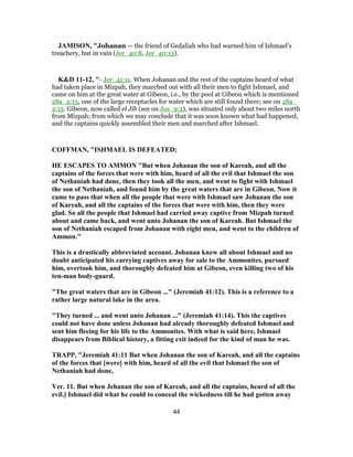 JAMISON, "Johanan — the friend of Gedaliah who had warned him of Ishmael’s
treachery, but in vain (Jer_40:8, Jer_40:13).
K&D 11-12, "- Jer_41:11. When Johanan and the rest of the captains heard of what
had taken place in Mizpah, they marched out with all their men to fight Ishmael, and
came on him at the great water at Gibeon, i.e., by the pool at Gibeon which is mentioned
2Sa_2:13, one of the large receptacles for water which are still found there; see on 2Sa_
2:13. Gibeon, now called el Jib (see on Jos_9:3), was situated only about two miles north
from Mizpah; from which we may conclude that it was soon known what had happened,
and the captains quickly assembled their men and marched after Ishmael.
COFFMAN, "ISHMAEL IS DEFEATED;
HE ESCAPES TO AMMON "But when Johanan the son of Kareah, and all the
captains of the forces that were with him, heard of all the evil that Ishmael the son
of Nethaniah had done, then they took all the men, and went to fight with Ishmael
the son of Nethaniah, and found him by the great waters that are in Gibeon. Now it
came to pass that when all the people that were with Ishmael saw Johanan the son
of Kareah, and all the captains of the forces that were with him, then they were
glad. So all the people that Ishmael had carried away captive from Mizpah turned
about and came back, and went unto Johanan the son of Kareah. But Ishmael the
son of Nethaniah escaped from Johanan with eight men, and went to the children of
Ammon."
This is a drastically abbreviated account. Johanan knew all about Ishmael and no
doubt anticipated his carrying captives away for sale to the Ammonites, pursued
him, overtook him, and thoroughly defeated him at Gibeon, even killing two of his
ten-man body-guard.
"The great waters that are in Gibeon ..." (Jeremiah 41:12). This is a reference to a
rather large natural lake in the area.
"They turned ... and went unto Johanan ..." (Jeremiah 41:14). This the captives
could not have done unless Johanan had already thoroughly defeated Ishmael and
sent him fleeing for his life to the Ammonites. With what is said here, Ishmael
disappears from Biblical history, a fitting exit indeed for the kind of man he was.
TRAPP, "Jeremiah 41:11 But when Johanan the son of Kareah, and all the captains
of the forces that [were] with him, heard of all the evil that Ishmael the son of
Nethaniah had done,
Ver. 11. But when Jehanan the son of Kareah, and all the captains, heard of all the
evil.] Ishmael did what he could to conceal the wickedness till he had gotten away
44
 