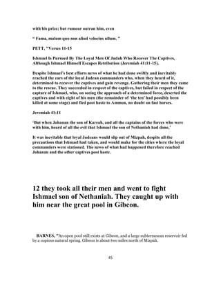 with his prize; but rumour outran him, even
“ Fama, malum quo non aliud velocius ullum. ”
PETT, "Verses 11-15
Ishmael Is Pursued By The Loyal Men Of Judah Who Recover The Captives,
Although Ishmael Himself Escapes Retribution (Jeremiah 41:11-15).
Despite Ishmael’s best efforts news of what he had done swiftly and inevitably
reached the ears of the loyal Judean commanders who, when they heard of it,
determined to recover the captives and gain revenge. Gathering their men they came
to the rescue. They succeeded in respect of the captives, but failed in respect of the
capture of Ishmael, who, on seeing the approach of a determined force, deserted the
captives and with eight of his men (the remainder of ‘the ten’ had possibly been
killed at some stage) and fled post haste to Ammon, no doubt on fast horses.
Jeremiah 41:11
‘But when Johanan the son of Kareah, and all the captains of the forces who were
with him, heard of all the evil that Ishmael the son of Nethaniah had done,’
It was inevitable that loyal Judeans would slip out of Mizpah, despite all the
precautions that Ishmael had taken, and would make for the cities where the loyal
commanders were stationed. The news of what had happened therefore reached
Johanan and the other captives post haste.
12 they took all their men and went to fight
Ishmael son of Nethaniah. They caught up with
him near the great pool in Gibeon.
BARNES, "An open pool still exists at Gibeon, and a large subterranean reservoir fed
by a copious natural spring. Gibeon is about two miles north of Mizpah.
45
 