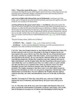 GILL, "Then they took all the men,.... All the soldiers that were under their
command; this they did at once, believing the report to be true, as they had reason to do;
since they knew of Ishmael's designs, and had given notice and warning of them to
Gedaliah, though he would not listen to them:
and went to fight with Ishmael the son of Nethaniah: resolving to give him
battle, and to revenge the innocent blood he had shed, and rescue the captives out of his
hands he was carrying to the Ammonites:
and found him by the great waters that are in Gibeon; taking this road to the
country of Ammon, though it was not quite the direct road; either to avoid the forces of
Johanan; or rather for the sake of the hid treasure at Shechem, or Shiloh, or Samaria,
the ten men had promised him for their lives. These great waters were the same with the
pool at Gibeon, where the servants of Ishbosheth and the servants of David met, and sat
one on one side, and the other on the other; and where twelve young men on each side
slew one another, and from thence called Helkathhazzurim, 2Sa_2:12; and the Targum
calls it
"the pool of many waters, which were in Gibeon.''
JAMISON, "the ... waters — (2Sa_2:13); a large reservoir or lake.
in Gibeon — on the road from Mizpah to Ammon: one of the sacerdotal cities of
Benjamin, four miles northwest of Jerusalem, now Eljib.
CALVIN, "Here the Prophet informs us, that Ishmael did not attain his wishes; for
he had resolved to sell; as it were, the people to the king of Ammon, but he was
intercepted in his course. But he says first, that John the son of Kareah had heard
the report, and that he, together with other leaders, went to meet him in order to
intercept him in his journey. He says also that he collected all the men, even those
who had been dispersed. All then they could have got, they enlisted, and went to
fight with Ishmael. And the Prophet adds, that they found him at the great waters
And I think they were so called because they were either a lake or a pool. I doubt
not, then, but that it was a common name. Some say that the waters were then
abundant, because there had been constant rains. But this conjecture is not
probable. The simpler meaning is, that these waters were thus called, because in
that part the abundance of water was not great in comparison with the lake. (125)
Ishmael then was found there. It is now added by the Prophet, that the captives
rejoiced when they saw John, and immediately came over to his side. he therefore
says, —
TRAPP, "Jeremiah 41:12 Then they took all the men, and went to fight with
Ishmael the son of Nethaniah, and found him by the great waters that [are] in
Gibeon.
Ver. 12. Then they took all the men, and went to fight with Ishmael.] This act of
theirs carrieth the commendation of fortitude, of charity, and of piety. Like as did
that of Abraham in rescuing Lot; of Gideon and Jehoshaphat in delivering the
46
 