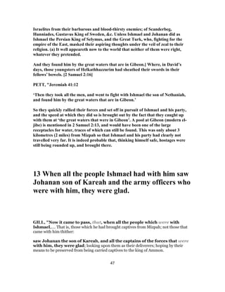 Israelites from their barbarous and blood-thirsty enemies; of Scanderbeg,
Hunniades, Gustavus King of Sweden, &c. Unless Ishmael and Johanan did as
Ishmael the Persian King of Selymus, and the Great Turk, who, fighting for the
empire of the East, masked their aspiring thoughts under the veil of zeal to their
religion. (a) It well appeareth now to the world that neither of them were right,
whatever they pretended.
And they found him by the great waters that are in Gibeon.] Where, in David’s
days, those youngsters of Helkathhazzurim had sheathed their swords in their
fellows’ bowels. [2 Samuel 2:16]
PETT, "Jeremiah 41:12
‘Then they took all the men, and went to fight with Ishmael the son of Nethaniah,
and found him by the great waters that are in Gibeon.’
So they quickly rallied their forces and set off in pursuit of Ishmael and his party,
and the speed at which they did so is brought out by the fact that they caught up
with them at ‘the great waters that were in Gibeon’. A pool at Gibeon (modern el-
jibe) is mentioned in 2 Samuel 2:13, and would have been one of the large
receptacles for water, traces of which can still be found. This was only about 3
kilometres (2 miles) from Mizpah so that Ishmael and his party had clearly not
travelled very far. It is indeed probable that, thinking himself safe, hostages were
still being rounded up, and brought there.
13 When all the people Ishmael had with him saw
Johanan son of Kareah and the army officers who
were with him, they were glad.
GILL, "Now it came to pass, that, when all the people which were with
Ishmael,.... That is, those which he had brought captives from Mizpah; not those that
came with him thither:
saw Johanan the son of Kareah, and all the captains of the forces that were
with him, they were glad; looking upon them as their deliverers; hoping by their
means to be preserved from being carried captives to the king of Ammon.
47
 