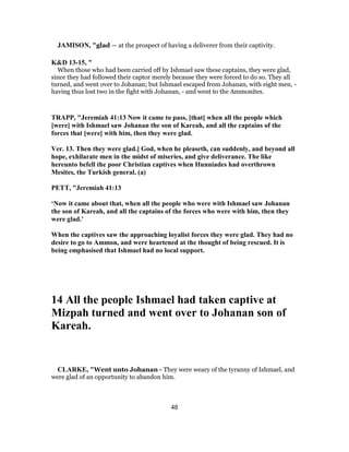 JAMISON, "glad — at the prospect of having a deliverer from their captivity.
K&D 13-15, "
When those who had been carried off by Ishmael saw these captains, they were glad,
since they had followed their captor merely because they were forced to do so. They all
turned, and went over to Johanan; but Ishmael escaped from Johanan, with eight men, -
having thus lost two in the fight with Johanan, - and went to the Ammonites.
TRAPP, "Jeremiah 41:13 Now it came to pass, [that] when all the people which
[were] with Ishmael saw Johanan the son of Kareah, and all the captains of the
forces that [were] with him, then they were glad.
Ver. 13. Then they were glad.] God, when he pleaseth, can suddenly, and beyond all
hope, exhilarate men in the midst of miseries, and give deliverance. The like
hereunto befell the poor Christian captives when Hunniades had overthrown
Mesites, the Turkish general. (a)
PETT, "Jeremiah 41:13
‘Now it came about that, when all the people who were with Ishmael saw Johanan
the son of Kareah, and all the captains of the forces who were with him, then they
were glad.’
When the captives saw the approaching loyalist forces they were glad. They had no
desire to go to Ammon, and were heartened at the thought of being rescued. It is
being emphasised that Ishmael had no local support.
14 All the people Ishmael had taken captive at
Mizpah turned and went over to Johanan son of
Kareah.
CLARKE, "Went unto Johanan - They were weary of the tyranny of Ishmael, and
were glad of an opportunity to abandon him.
48
 