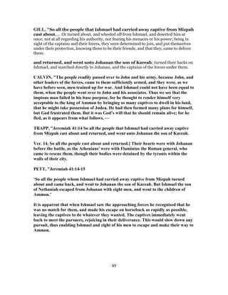 GILL, "So all the people that Ishmael had carried away captive from Mizpah
cast about,.... Or turned about, and wheeled off from Ishmael, and deserted him at
once; not at all regarding his authority, nor fearing his menaces or his power; being in
sight of the captains and their forces, they were determined to join, and put themselves
under their protection, knowing them to be their friends, and that they, came to deliver
them:
and returned, and went unto Johanan the son of Kareah; turned their backs on
Ishmael, and marched directly to Johanan, and the captains of the forces under them.
CALVIN, "The people readily passed over to John and his army, because John, and
other leaders of the forces, came to them sufficiently armed, and they were, as we
have before seen, men trained up for war. And Ishmael could not have been equal to
them, when the people went over to John and his associates. Thus we see that the
impious man failed in his base purpose, for he thought to render himself very
acceptable to the king of Ammon by bringing so many captives to dwell in his land,
that he might take possession of Judea. He had then formed many plans for himself,
but God frustrated them. But it was God’s will that he should remain alive; for he
fled, as it appears from what follows, —
TRAPP, "Jeremiah 41:14 So all the people that Ishmael had carried away captive
from Mizpah cast about and returned, and went unto Johanan the son of Kareah.
Ver. 14. So all the people cast about and returned.] Their hearts were with Johanan
before the battle, as the Athenians’ were with Flaminius the Roman general, who
came to rescue them, though their bodies were detained by the tyrants within the
walls of their city.
PETT, "Jeremiah 41:14-15
‘So all the people whom Ishmael had carried away captive from Mizpah turned
about and came back, and went to Johanan the son of Kareah. But Ishmael the son
of Nethaniah escaped from Johanan with eight men, and went to the children of
Ammon.’
It is apparent that when Ishmael saw the approaching forces he recognised that he
was no match for them, and made his escape on horseback as rapidly as possible,
leaving the captives to do whatever they wanted. The captives immediately went
back to meet the pursuers, rejoicing in their deliverance. This would slow down any
pursuit, thus enabling Ishmael and eight of his men to escape and make their way to
Ammon.
49
 