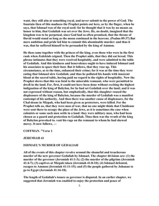 want, they still aim at something royal, and never submit to the power of God. The
fountain then of this madness the Prophet points out here, as by the finger, when he
says, that Ishmael was of the royal seed: for he thought that it was by no means an
honor to him, that Gedaliah was set over the Jews. He, no doubt, imagined that the
kingdom was to be perpetual, since God had so often promised, that the throne of
David would stand as long as the moon continued in the heavens. (Psalms 89:37) But
mere ambition and pride led him to commit this abominable murder: and thus it
was, that he suffered himself to be persuaded by the king of Ammon.
He then came together with the princes of the king, even those who were in the first
rank when Zedekiah reigned. Then the Prophet adds, that they did eat bread. This
phrase intimates that they were received hospitably, and were admitted to the table
of Gedaliah. And this kindness and benevolence ought to have induced Ishmael and
his associates to spare their host. But it follows, that they rose up. This
circumstance, as to the time, enhanced their crime; for it was at the time they were
eating that Ishmael slew Gedaliah; and thus he polluted his hands with innocent
blood at the sacred table, having paid no regard to the rights of hospitality. Now the
Prophet shews that this was fatal to the miserable remnant, who were permitted to
dwell in the land. For, first, it could not have been done without exciting the highest
indignation of the king of Babylon, for he had set Gedaliah over the land; and it was
not expressed without reason, but emphatically, that this slaughter roused the
displeasure of the king of Babylon, because the murder of Gedaliah was a manifest
contempt of his authority. And then there was another cause of displeasure, for the
Chal-deans in Mizpah, who had been given as protectors, were killed. For the
Prophet tells us, that they were men of war, that no one might think that Chaldeans
were sent there to occupy the place of the Jews, as it is sometimes the case when
colonists or some such men settle in a land: they were military men, who had been
chosen as a guard and protection to Gedaliah. Thus then was the wrath of the king
of Babylon provoked to. vent his rage on the remnant to whom he had shewed
mercy. It now follows, —
COFFMAN. "Verse 1
JEREMIAH 41
ISHMAEL'S MURDER OF GEDALIAH
All of the events of this chapter revolve around the shameful and treacherous
murder of the new governor Gedaliah by Ishmael. The chapter divisions are: (1) the
murder of the governor (Jeremiah 41:1-3); (2) the murder of the pilgrims (Jeremiah
41:4-7); (3) captives at Mizpah taken (Jeremiah 41:8-10); (4) Ishmael defeated,
escapes to Ammon (Jeremiah 41:11-15); and (5) the people gathered by Johanan to
go to Egypt (Jeremiah 41:16-18).
The length of Gedaliah's tenure as governor is disputed. In an earlier chapter, we
suggested that Jeremiah was enabled to enjoy the protection and peace of
5
 