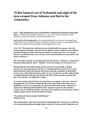 15 But Ishmael son of Nethaniah and eight of his
men escaped from Johanan and fled to the
Ammonites.
GILL, "But Ishmael the son of Nethaniah escaped from Johanan with eight
men,.... Of the ten he brought with hin), Jer_41:1; two of them being slain in this
skirmish, or taken by Johanan, or they fled another way:
and went to the Ammonites; who had put him upon, or however encouraged and
assisted him in, his wicked attempts; though he returned to them not according to their
wishes, nor with that honour and glory he thought to have done.
CALVIN, "He indeed met with bad success; he fled before his enemy, when the
whole people forsook him, when he lost his soldiers; and he could not come without
the greatest disgrace before the king of Ammon. It seems, however, very strange
that he was allowed to flee away; for how was it that God did not execute those well-
known sentences, —
“He who smites with the sword shall perish by the sword;” “Whosoever sheds man’s
blood, his blood shall be shed?” (Matthew 26:52; Revelation 13:10; Genesis 9:6)
Ishmael had not only killed a man, but the governor of the people, and that
governor by whose protection and favor a remnant had been preserved as a seed;
and he had also killed all whom he had found with him; and lastly, he had killed
seventy men, with whom he had no strife, no war, no quarrel. As, then, Ishmael had
so polluted himself with innocent blood, and with so many murders of good men,
how was it that he was suffered to escape?
As we have before said, God does not now observe an equal, or the same course in
his judgments; for he often extends the life of the most wicked, that they may be
exhibited, as it were, as a spectacle; nor does the truth of the words, “Whosoever
sheds man’s blood, his blood shall be shed,” become evanescent; but God has
various ways by which he renders a just reward to murderers and assassins. And we
ought to notice what is said in the book of Psalms,
“Slay them not, lest my people should forget.”
(Psalms 59:11)
The Psalmist there asks God not to destroy immediately the wicked; for an oblivion
of a remarkable punishment might easily creep in, if God executed it suddenly and
50
 