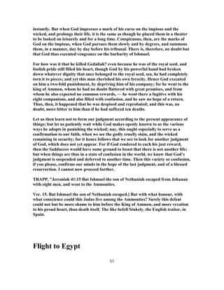 instantly. But when God impresses a mark of his curse on the impious and the
wicked, and prolongs their life, it is the same as though he placed them in a theater
to be looked on leisurely and for a long time. Conspicuous, then, are the marks of
God on the impious, when God pursues them slowly and by degrees, and summons
them, in a manner, day by day before his tribunal. There is, therefore, no doubt but
that God thus executed vengeance on the barbarity of Ishmael.
For how was it that he killed Gedaliah? even because he was of the royal seed, and
foolish pride still filled his heart, though God by his powerful hand had broken
down whatever dignity that once belonged to the royal seed, sea, he had completely
torn it to pieces; and yet this man cherished his own ferocity. Hence God executed
on him a two-fold punishment, by depriving him of his company; for he went to the
king of Ammon, whom he had no doubt flattered with great promises, and from
whom he also expected no common rewards, — he went there a fugitive with his
eight companions, and also filled with confusion, and he saw no hope of a return.
Thus, then, it happened that he was despised and reprobated; and this was, no
doubt, more bitter to him than if he had suffered ten deaths.
Let us then learn not to form our judgment according to the present appearance of
things; but let us patiently wait while God makes openly known to us the various
ways he adopts in punishing the wicked; nay, this ought especially to serve as a
confirmation to our faith, when we see the godly cruelly slain, and the wicked
remaining in security; for it hence follows that we are to look for another judgment
of God, which does not yet appear. For if God rendered to each his just reward,
then the Sadducees would have some ground to boast that there is not another life;
but when things are thus in a state of confusion in the world, we know that God’s
judgment is suspended and deferred to another time. Then this variety or confusion,
if you please, confirms our minds in the hope of the last judgment, and of a blessed
resurrection. I cannot now proceed further.
TRAPP, "Jeremiah 41:15 But Ishmael the son of Nethaniah escaped from Johanan
with eight men, and went to the Ammonites.
Ver. 15. But Ishmael the son of Nethaniah escaped.] But with what honour, with
what conscience could this Judas live among the Ammonites? Surely this defeat
could not but be more shame to him before the King of Ammon, and more vexation
to his proud heart, than death itself. The like befell Stukely, the English traitor, in
Spain.
Flight to Egypt
51
 