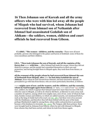 16 Then Johanan son of Kareah and all the army
officers who were with him led away all the people
of Mizpah who had survived, whom Johanan had
recovered from Ishmael son of Nethaniah after
Ishmael had assassinated Gedaliah son of
Ahikam—the soldiers, women, children and court
officials he had recovered from Gibeon.
CLARKE, "The women - children, and the eunuchs - These were all most
probably, persons who belonged to the palace and harem of Zedekiah: some of them his
own concubines and their children.
GILL, "Then took Johanan the son of Kareah, and all the captains of the
forces that were with him,.... After Ishmael had made his escape, whom they did not
think fit to pursue, and the people had committed themselves to their care and
protection; and having brought them to Mizpah again, they took them from thence, as
follows:
all the remnant of the people whom he had recovered from Ishmael the son
of Nethaniah from Mizpah, after that he had slain Gedaliah the son of
Ahikam: those whom he had rescued from Ishmael, and had returned to Mizpah, be
persuaded to go with him from thence; who are more particularly described, as follows:
even mighty men of war, and the women, and the children, and the eunuchs,
whom he had brought again from Gibeon; or "men, even men of war" (q); warlike
men, soldiers; by which it appears that Ishmael must have more than ten men with him
when he came to Mizpah, as well to do what he did there, as likewise to carry away such
a number of captives, among which were mighty men, men of war, some of whom he had
slain, besides women and children, to which are added eunuchs, not mentioned before,
such as the king of Judah had in his court; see Jer_38:7; but these were of no account
with the Chaldeans; and therefore they left them behind with the poor of the land;
perhaps Ebedmelech might be among them, whose safety and protection is promised,
because of his kindness to Jeremiah, Jer_39:15. The Targum calls them princes: these
were brought back by Johanan from Gibeon, where he met with Ishmael, to Mizpah;
from whence they had been carried, and whom he took from thence again.
52
 