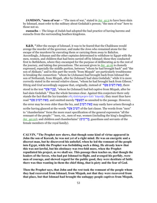 JAMISON, "men of war — “The men of war,” stated in Jer_41:3 to have been slain
by Ishmael, must refer to the military about Gedaliah’s person; “the men of war” here to
those not so.
eunuchs — The kings of Judah had adopted the bad practice of having harems and
eunuchs from the surrounding heathen kingdoms.
K&D, "After the escape of Ishmael, it was to be feared that the Chaldeans would
avenge the murder of the governor, and make the Jews who remained atone for the
escape of the murderer by executing them or carrying them away to Babylon.
Accordingly, Johanan and the other captains determined to withdraw to Egypt with the
men, women, and children that had been carried off by Ishmael; these they conducted
first to Bethlehem, where they encamped for the purpose of deliberating as to the rest of
the journey, and taking due precautions. The account given in Jer_41:16 is clumsily
expressed, especially the middle portion, between "whom he had brought back" and "the
son of Ahikam;" and in this part the words "from Mizpah" are particularly troublesome
in breaking the connection: "whom he (Johanan) had brought back from Ishmael the
son of Nethaniah, from Mizpah, after he (Ishmael) had slain Gedaliah," while it is more
correctly stated in the second relative clause, "whom he had brought back from Gibeon."
Hitzig and Graf accordingly suppose that, originally, instead of ‫ר‬ֶ‫ֲשׁ‬‫א‬ ‫יב‬ ִ‫שׁ‬ ֵ‫ה‬ ‫ת‬ ֵ‫א‬ ֵ‫,מ‬ there
stood in the text ‫ר‬ֶ‫ֲשׁ‬‫א‬ ‫ה‬ ָ‫ב‬ָ‫,שׁ‬ "whom he (Ishmael) had led captive from Mizpah, after he
had slain Gedaliah." Thus the whole becomes clear. Against this conjecture there only
stands the fact that the lxx translate οὕς ἀπέστρεψεν ἀπὸ ̓Ισμαήλ; they must thus have
read ‫ר‬ֶ‫ֲשׁ‬‫א‬ ‫יב‬ ִ‫שׁ‬ ֵ‫ה‬ ‫ת‬ ֵ‫א‬ ֵ‫,מ‬ and omitted merely ‫ה‬ָ‫פּ‬ ְ‫צ‬ ִ‫מּ‬ ַ‫ה‬ as unsuited to the passage. However,
the error may be even older than the lxx, and ‫יב‬ ִ‫שׁ‬ ֵ‫ה‬ ‫ת‬ ֵ‫א‬ ֵ‫מ‬ may easily have arisen through a
scribe having glanced at the words ‫ר‬ֶ‫ֲשׁ‬‫א‬ ‫יב‬ ִ‫שׁ‬ ֵ‫ה‬ of the last clause. The words from "men"
to "chamberlains" form the more exact specification of the general expression "all the
remnant of the people:" "men, viz., men of war, women (including the king's daughters,
Jer_40:10), and children and chamberlains" (‫ים‬ ִ‫יס‬ ִ‫ר‬ ָ‫,ס‬ guardians and servants of the
female members of the royal family).
CALVIN, "The Prophet now shews, that though some kind of virtue appeared in
John the son of Kareah, he was not yet of a right mind. He was an energetic and a
discreet man, but he discovered his unbelief, when he led the remnant of the people
into Egypt, while the Prophet was forbidding such a thing. He already knew that
this was not lawful, but his obstinacy was two-fold more, when the Prophet
repudiated his project, as we shall see. This passage then teaches us, that though the
leaders of the forces, who had put Ishmael to flight, and avenged his perfidy, were
men of courage, and shewed regard for the public good, they were destitute of faith:
there was thus wanting in them the chief thing, that is piety and the fear of God.
Then the Prophet says, that John and the rest took the remnant of the people whom
they had recovered from Ishmael, from Mizpah, not that they were recovered from
that place, but that Ishmael had brought the unhappy people captives from Mizpah,
53
 