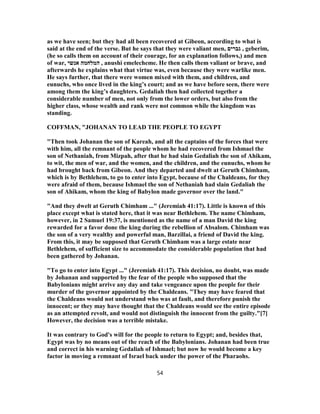 as we have seen; but they had all been recovered at Gibeon, according to what is
said at the end of the verse. But he says that they were valiant men, ‫גברים‬ , geberim,
(he so calls them on account of their courage, for an explanation follows,) and men
of war, ‫אנשי‬ ‫המלחמה‬ , anushi emelecheme. He then calls them valiant or brave, and
afterwards he explains what that virtue was, even because they were warlike men.
He says further, that there were women mixed with them, and children, and
eunuchs, who once lived in the king’s court; and as we have before seen, there were
among them the king’s daughters. Gedaliah then had collected together a
considerable number of men, not only from the lower orders, but also from the
higher class, whose wealth and rank were not common while the kingdom was
standing.
COFFMAN, "JOHANAN TO LEAD THE PEOPLE TO EGYPT
"Then took Johanan the son of Kareah, and all the captains of the forces that were
with him, all the remnant of the people whom he had recovered from Ishmael the
son of Nethaniah, from Mizpah, after that he had slain Gedaliah the son of Ahikam,
to wit, the men of war, and the women, and the children, and the eunuchs, whom he
had brought back from Gibeon. And they departed and dwelt at Geruth Chimham,
which is by Bethlehem, to go to enter into Egypt, because of the Chaldeans, for they
were afraid of them, because Ishmael the son of Nethaniah had slain Gedaliah the
son of Ahikam, whom the king of Babylon made governor over the land."
"And they dwelt at Geruth Chimham ..." (Jeremiah 41:17). Little is known of this
place except what is stated here, that it was near Bethlehem. The name Chimham,
however, in 2 Samuel 19:37, is mentioned as the name of a man David the king
rewarded for a favor done the king during the rebellion of Absalom. Chimham was
the son of a very wealthy and powerful man, Barzillai, a friend of David the king.
From this, it may be supposed that Geruth Chimham was a large estate near
Bethlehem, of sufficient size to accommodate the considerable population that had
been gathered by Johanan.
"To go to enter into Egypt ..." (Jeremiah 41:17). This decision, no doubt, was made
by Johanan and supported by the fear of the people who supposed that the
Babylonians might arrive any day and take vengeance upon the people for their
murder of the governor appointed by the Chaldeans. "They may have feared that
the Chaldeans would not understand who was at fault, and therefore punish the
innocent; or they may have thought that the Chaldeans would see the entire episode
as an attempted revolt, and would not distinguish the innocent from the guilty."[7]
However, the decision was a terrible mistake.
It was contrary to God's will for the people to return to Egypt; and, besides that,
Egypt was by no means out of the reach of the Babylonians. Johanan had been true
and correct in his warning Gedaliah of Ishmael; but now he would become a key
factor in moving a remnant of Israel back under the power of the Pharaohs.
54
 