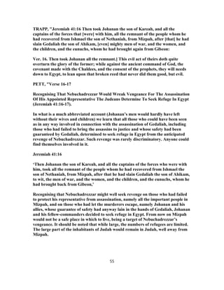 TRAPP, "Jeremiah 41:16 Then took Johanan the son of Kareah, and all the
captains of the forces that [were] with him, all the remnant of the people whom he
had recovered from Ishmael the son of Nethaniah, from Mizpah, after [that] he had
slain Gedaliah the son of Ahikam, [even] mighty men of war, and the women, and
the children, and the eunuchs, whom he had brought again from Gibeon:
Ver. 16. Then took Johanan all the remnant.] This evil act of theirs doth quite
overturn the glory of the former; while against the ancient command of God, the
covenant made with the Chaldees, and the consent of the prophets, they will needs
down to Egypt, to lean upon that broken reed that never did them good, but evil.
PETT, "Verse 16-17
Recognising That Nebuchadrezzar Would Wreak Vengeance For The Assassination
Of His Appointed Representative The Judeans Determine To Seek Refuge In Egypt
(Jeremiah 41:16-17).
In what is a much abbreviated account (Johanan’s men would hardly have left
without their wives and children) we learn that all those who could have been seen
as in any way involved in connection with the assassination of Gedaliah, including
those who had failed to bring the assassins to justice and whose safety had been
guaranteed by Gedaliah, determined to seek refuge in Egypt from the anticipated
revenge of Nebuchadrezzar. Such revenge was rarely discriminatory. Anyone could
find themselves involved in it.
Jeremiah 41:16
‘Then Johanan the son of Kareah, and all the captains of the forces who were with
him, took all the remnant of the people whom he had recovered from Ishmael the
son of Nethaniah, from Mizpah, after that he had slain Gedaliah the son of Ahikam,
to wit, the men of war, and the women, and the children, and the eunuchs, whom he
had brought back from Gibeon,’
Recognising that Nebuchadrezzar might well seek revenge on those who had failed
to protect his representative from assassination, namely all the important people in
Mizpah, and on those who had let the murderers escape, namely Johanan and his
allies, whose guarantee of safety had anyway lain in the hands of Gedaliah, Johanan
and his fellow-commanders decided to seek refuge in Egypt. From now on Mizpah
would not be a safe place in which to live, being a target of Nebuchadrezzar’s
vengeance. It should be noted that while large, the numbers of refugees are limited.
The large part of the inhabitants of Judah would remain in Judah, well away from
Mizpah.
55
 