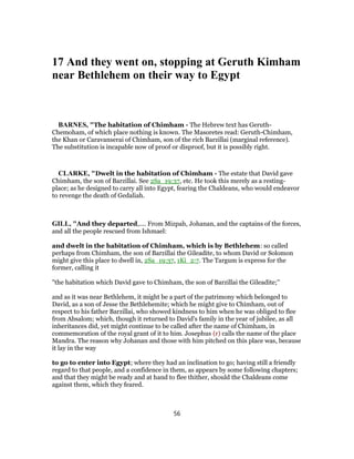 17 And they went on, stopping at Geruth Kimham
near Bethlehem on their way to Egypt
BARNES, "The habitation of Chimham - The Hebrew text has Geruth-
Chemoham, of which place nothing is known. The Masoretes read: Geruth-Chimham,
the Khan or Caravanserai of Chimham, son of the rich Barzillai (marginal reference).
The substitution is incapable now of proof or disproof, but it is possibly right.
CLARKE, "Dwelt in the habitation of Chimham - The estate that David gave
Chimham, the son of Barzillai. See 2Sa_19:37, etc. He took this merely as a resting-
place; as he designed to carry all into Egypt, fearing the Chaldeans, who would endeavor
to revenge the death of Gedaliah.
GILL, "And they departed,.... From Mizpah, Johanan, and the captains of the forces,
and all the people rescued from Ishmael:
and dwelt in the habitation of Chimham, which is by Bethlehem: so called
perhaps from Chimham, the son of Barzillai the Gileadite, to whom David or Solomon
might give this place to dwell in, 2Sa_19:37, 1Ki_2:7. The Targum is express for the
former, calling it
"the habitation which David gave to Chimham, the son of Barzillai the Gileadite;''
and as it was near Bethlehem, it might be a part of the patrimony which belonged to
David, as a son of Jesse the Bethlehemite; which he might give to Chimham, out of
respect to his father Barzillai, who showed kindness to him when he was obliged to flee
from Absalom; which, though it returned to David's family in the year of jubilee, as all
inheritances did, yet might continue to be called after the name of Chimham, in
commemoration of the royal grant of it to him. Josephus (r) calls the name of the place
Mandra. The reason why Johanan and those with him pitched on this place was, because
it lay in the way
to go to enter into Egypt; where they had an inclination to go; having still a friendly
regard to that people, and a confidence in them, as appears by some following chapters;
and that they might be ready and at hand to flee thither, should the Chaldeans come
against them, which they feared.
56
 